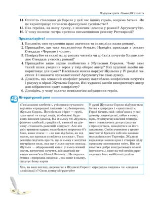 Подорож третя. Роман XIX століття
90
14. Опишіть ставлення до Сореля у цей час інших героїв, зокрема батька. Як
це характеризує тогочасне французьке суспільство?
15. Яка героїня, на вашу думку, є жіночим ідеалом у романі? Аргументуйте.
16. У чому полягає гостра критика письменником режиму Реставрації?
Проаналізуйте!
1. Висловіть своє судження щодо значення та символіки назви роману.
2. Пригадайте, що таке психологічна деталь. Наведіть приклади з роману
Стендаля «Червоне і чорне».
3. Поміркуйте та скажіть: до розуму читачів чи до їхніх почуттів більше апе-
лює Стендаль у своєму романі?
4. Пригадайте ваше перше знайомство з Жульєном Сорелем. Чому саме
такий шлях уведення героя у твір обирає автор? Які художні засоби ви-
користовує для цього? Наскільки можна портрет Жульєна у IV розділі ча-
стини 1-ї вважати психологічним? Аргументуйте свою думку.
5. Доведіть, що основний конфлікт роману поглиблено конфліктом почуттів
і розуму в образі Жульєна Сореля. Які художні засоби використовує автор
для зображення цього конфлікту?
6. Дослідіть, у чому полягає психологізм зображення героїв.
Літературний ринг
«Геніальним плебеєм», утіленням сучасного
варіанта «природної людини» і є, безперечно,
Жульєн Сорель. Його батько і брат — грубі,
практичні та хитрі люди, позбавлені будь-
яких високих ідеалів. На їхньому тлі Жульєн,
фізично слабкий, граційний, схожий на дів-
чину, становить разючий контраст. Але він
уміє тримати удари: коли батько жорстоко б’є
його, юнак плаче — «не так від болю, як від
жалю, що пропала улюблена книжка». Така
реакція свідчить про те, що в ньому є могутня
внутрішня сила, яка ще тільки шукає виходу.
Жульєн — обдарований юнак: у нього живий
розум, витончені почуття, він здатний ви-
вчити напам’ять Новий Заповіт… На перших
етапах «природна людина», що живе в ньому,
сплутує йому карти
У душі Жульєна Сореля відбувається
битва «природи» і «цивілізації».
Герой бачить свій «обов’язок» у сві-
домому лицемірстві, себто в тому,
щоб, стримуючи власний темпера-
мент і ставлячись до суспільства
з презирством, поводитися за його
законами. Своїм учителем у цьому
мистецтві брехати собі він називає
мольєрівського Тартюфа. Жульєн
вираховує кожен крок і створює цілу
програму завоювання світу. Він на-
вчається добре контролювати власні
інстинкти, і саме на той період при-
падають його найбільші успіхи
Хто, на ваш погляд, перемагає в Жульєні Сорелі: «природна людина» чи «людина
цивілізації»? Свою думку обґрунтуйте
 