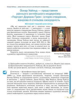 Оскар Уайльд — представник раннього англійського модернізму...
91
Оскар Уайльд — представник
раннього англійського модернізму.
«Портрет Доріана Ґрея»: історія створення,
жанрова й стильова своєрідність
Життєвий і творчий шлях митця
«Ми всі марнуємо свої дні у пошуках сенсу
життя. Знайте ж: цей сенс — у мистецтві»,— з упев-
неністю пророка стверджував Оскар Уайльд, провід-
ник британських естетів. Закоханий у красу, Уайльд
болісно переживав її зникнення із сучасного йому
світу. Його називали король Життя, принц Пара-
докс. Спочатку піднесений, а потім знедолений су-
часниками, Оскар Уайльд нині постає як міфологі-
зований символ культури на межі XIX–XX ст. Він
не тільки був автором казок, які понад століття про-
довжує читати весь світ, а й сам, із власної волі, за-
вдяки особистим зусиллям став людиною-міфом, лю-
диною-казкою.
Творчість цього письменника була новою віхою
в розвитку європейського символізму.
У своє життя я вклав весь мій геній,
у свої твори я вклав тільки талант.
О. Уайльд
1. Пригадайте поняття декаданс, модернізм, символізм. Назвіть їхні ознаки.
2. Прокоментуйте твердження О. Уайльда. Як ви розумієте його?
3. Які ще цікаві факти, пов’язані з ім’ям О. Уайльда, вам відомі?
Естетика — філософська наука про красу.
Естетизм — напрям в англійському мистецтві та літературі 1880–
1890-х р., який представили письменник, теоретик, історик мистецтва
Волтер Пейтер та угруповання поетів і художників, теоретиків літератури
й мистецтва — Артур Саймонс, Джон Раскін, Обрі Бердслі, Оскар Уайльд
та інші, що об’єдналися навколо журналів «Жовта книга» й «Савой». Їхнім
ідеалом мистецтва стала творчість майстрів Середньовіччя та раннього Від-
родження. Особливість естетизму полягала в тому, що він, перебуваючи
поза межами пересічної моралі, діяв лише у сфері мистецтва, де «дозво-
лене» й «недозволене» було продиктовано волею митця та підлягало суду
тільки естетичних законів. Естетизм виявив переваги художньої вигадки,
уяви й майстерності художника перед копією життя.
Каплиця Оскара Уайльда.
Нью-Йорк.
Фото Е. Бернстайн
 