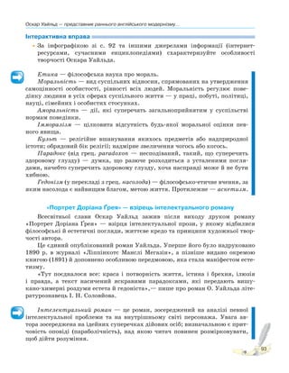 Оскар Уайльд — представник раннього англійського модернізму...
93
Інтерактивна вправа
•За інфографікою зі с. 92 та іншими джерелами інформації (інтернет-
ресурсами, сучасними енциклопедіями) схарактеризуйте особливості
творчості Оскара Уайльда.
Етика — філософська наука про мораль.
Моральність — вид суспільних відносин, спрямованих на утвердження
самоцінності особистості, рівності всіх людей. Моральність регулює пове-
дінку людини в усіх сферах суспільного життя — у праці, побуті, політиці,
науці, сімейних і особистих стосунках.
Аморальність — дії, які суперечать загальноприйнятим у суспільстві
нормам поведінки.
Імморалізм — цілковита відсутність будь-якої моральної оцінки пев-
ного явища.
Культ — релігійне вшанування якихось предметів або надприродної
істоти; обрядовий бік релігії; надмірне звеличення чогось або когось.
Парадокс (від грец. paradoxon — несподіваний, такий, що суперечить
здоровому глузду) — думка, що разюче розходиться з усталеними погля-
дами, начебто суперечить здоровому глузду, хоча насправді може й не бути
хибною.
Гедонізм (у перекладі з грец. насолода) — філософсько-етичне вчення, за
яким насолода є найвищим благом, метою життя. Протилежне — аскетизм.
«Портрет Доріана Ґрея» — взірець інтелектуального роману
Всесвітньої слави Оскар Уайльд зажив після виходу друком роману
«Портрет Доріана Ґрея» — взірця інтелектуальної прози, у якому відбилися
філософські й естетичні погляди, життєве кредо та принципи художньої твор-
чості автора.
Це єдиний опублікований роман Уайльда. Уперше його було надруковано
1890 р. в журналі «Ліппінкотс Манслі Мегазін», а пізніше видано окремою
книгою (1891) й доповнено особливою передмовою, яка стала маніфестом есте-
тизму.
«Тут поєдналося все: краса і потворність життя, істина і брехня, ілюзія
і правда, а текст насичений яскравими парадоксами, які передають вишу-
кано-химерні роздуми естета й гедоніста»,— пише про роман О. Уайльда літе-
ратурознавець І. Н. Соловйова.
Інтелектуальний роман — це роман, зосереджений на аналізі певної
інтелектуальної проблеми та на внутрішньому світі персонажа. Увага ав-
тора зосереджена на ідейних суперечках дійових осіб; визначальною є прит-
човість оповіді (параболічність), над якою читач повинен розмірковувати,
щоб дійти розуміння.
 