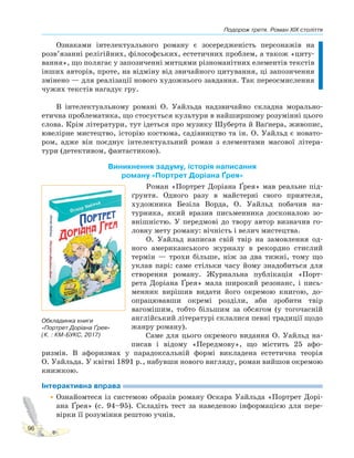 Подорож третя. Роман XIX століття
96
Ознаками інтелектуального роману є зосередженість персонажів на
розв’язанні релігійних, філософських, естетичних проблем, а також «циту-
вання», що полягає у запозиченні митцями різноманітних елементів текстів
інших авторів, проте, на відміну від звичайного цитування, ці запозичення
змінено — для реалізації нового художнього завдання. Так переосмислення
чужих текстів нагадує гру.
В інтелектуальному романі О. Уайльда надзвичайно складна морально-
етична проблематика, що стосується культури в найширшому розумінні цього
слова. Крім літератури, тут ідеться про музику Шуберта й Ваґнера, живопис,
ювелірне мистецтво, історію костюма, садівництво та ін. О. Уайльд є новато-
ром, адже він поєднує інтелектуальний роман з елементами масової літера-
тури (детективом, фантастикою).
Виникнення задуму, історія написання
роману «Портрет Доріана Ґрея»
Роман «Портрет Доріана Ґрея» мав реальне під-
ґрунтя. Одного разу в майстерні свого приятеля,
художника Безіла Ворда, О. Уайльд побачив на-
турника, який вразив письменника досконалою зо-
внішністю. У передмові до твору автор визначив го-
ловну мету роману: вічність і велич мистецтва.
О. Уайльд написав свій твір на замовлення од-
ного американського журналу в рекордно стислий
термін — трохи більше, ніж за два тижні, тому що
уклав парі: саме стільки часу йому знадобиться для
створення роману. Журнальна публікація «Порт-
рета Доріана Ґрея» мала широкий резонанс, і пись-
менник вирішив видати його окремою книгою, до-
опрацювавши окремі розділи, аби зробити твір
вагомішим, тобто більшим за обсягом (у тогочасній
англійський літературі склалися певні традиції щодо
жанру роману).
Саме для цього окремого видання О. Уайльд на-
писав і відому «Передмову», що містить 25 афо-
ризмів. В афоризмах у парадоксальній формі викладена естетична теорія
О. Уайльда. У квітні 1891 р., набувши нового вигляду, роман вийшов окремою
книжкою.
Інтерактивна вправа
•Ознайомтеся із системою образів роману Оскара Уайльда «Портрет Дорі-
ана Ґрея» (с. 94–95). Складіть тест за наведеною інформацією для пере-
вірки її розуміння рештою учнів.
Обкладинка книги
«Портрет Доріана Ґрея»
(К. : КМ-БУКС, 2017)
 