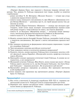 Оскар Уайльд — представник раннього англійського модернізму...
97
«Портрет Доріана Ґрея» має паралелі з багатьма творами світової літе-
ратури. Так, роману О. Уайльда передували такі твори, подібні за сюжетом
і проблемами:
•роман англійця Ч. М. Метюріна «Мельмот Блукач» — історія про угоду
з дияволом заради вічного життя;
•повість-казка німецького письменника А. фон Шаміссо «Дивовижна істо-
рія Петера Шлеміля» — розповідь про те, як герой продав власну тінь ди-
яволові за успіх;
•роман Жоріса-Карла Гюїсманса «Навпаки» — оповідь про молодого ари-
стократа, який почав жити всупереч загальноприйнятим нормам (саме
цей роман згадано у творі Уайльда як книгу, що отруїла Доріана);
•повість О. де Бальзака «Шаґренева шкіра» — загадкова шкіра зменшу-
ється, виконуючи бажання бальзаківського Рафаеля де Валантена;
•повість-казка Е. Т. А. Гофмана «Крихітка Цахес...» та ін.
1. Назвіть основні факти біографії Оскара Уайльда, розкрийте їхній зв’язок
з творчістю письменника. Які факти з життя письменника вразили вас?
Чому?
2. Які чинники вплинули на формування світоглядних переконань і худож-
ніх уподобань Уайльда?
3. Чим письменник шокував англійське суспільство?
4. Чому поведінку митця в суспільстві називали аморальною?
5. Поясніть титули, якими наділили Уайльда його сучасники: апостол гедо-
нії і фантазії, принц Парадокс, Шахерезада салонів, професор естетики,
король Життя.
6. Пригадайте основні принципи естетичної теорії Уайльда. Із якими ви по-
годжуєтесь, а які заперечуєте?
7. Молодший сучасник Уайльда, Жан Кокто, якось сказав про нього: «Оскар
Уайльд дорого заплатив за те, що був Оскаром Уайльдом. Але бути Оска-
ром Уайльдом — вершина розкоші». Як ви розумієте цей вислів?
8. Прочитайте авторську передмову до роману. Які принципи мистецтва
в ній відображені?
9. Усно опишіть свої враження від прочитаного роману «Портрет Доріана
Ґрея» О. Уайльда.
Проаналізуйте!
1. Яка течія в мистецтві й літературі порубіжжя XIX–XX ст. справила ви-
значальний уплив на О. Уайльда? Стисло схарактеризуйте цю течію.
2. Перевірте своє знання англійської мови і знайдіть відповідники україн-
ською мовою до афоризмів О. Уайльда.
I can resist anything but temptation.
Правда рідко буває чистою і ніколи не
буває простою.
 