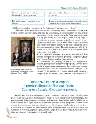 Подорож третя. Роман XIX століття
98
Whenever people agree with me
I always feel I must be wrong.
Єдиний спосіб позбутися спокуси — це під-
датися їй.
The truth is rarely pure and never
simple.
Щоразу, коли люди погоджуються зі мною,
я завжди відчуваю, що я помиляюсь.
3. Прокоментуйте твердження О. Уайльда. Як ви розумієте його?
«Переказ красивих вигадок — ось справжня мета мистецтва. Адже ми-
стецтво існує самостійно, подібно до мислення, і розвивається за власними
законами. Йому немає потреби бути реалістичним
у добу реалізму або спіритуальним у добу віри...
Частіше за все воно задовго передбачає власну епоху
і створює такі речі, що минає ціле століття, перш
ніж люди навчаться розуміти ці речі, цінувати їх та
насолоджуватися ними. Велика помилка всіх істо-
риків полягає в тому, що вони за мистецтвом доби
оцінюють саму добу».
4. Які жанрові різновиди роману вам відомі? Ви-
значте жанровий різновид роману «Портрет Дорі-
ана Ґрея». Аргументуйте свою думку.
5. Передмова до роману містить 25 афоризмів,
у яких декларовано естетичну програму автора. Про-
читайте передмову до роману. Які судження є пара-
доксальними лише на перший погляд? Чому? Під-
тверджує чи заперечує у творі автор свій постулат
з передмови до роману: «Художник — не мораліст»?
Проблема краси й моралі
в романі «Портрет Доріана Ґрея».
Система образів. Символіка роману
Оскар Уайльд був парадоксальною людиною, тож не дивно, що він ство-
рив роман парадоксів. Провідною у творі є тема прекрасного, мистецтва, що
реалізується в багатьох аспектах: співвідношення форми та змісту, вічність та
швидкоплинність прекрасного, взаємини митця та його творіння, етичне став-
лення до мистецтва. Парадоксальним є той факт, що особистість автора, його
концепція, ставлення до прекрасного ніби роздвоюються, а точніше — розкри-
ваються в образах Доріана Ґрея, лорда Генрі, Безіла Голворда. Кожен із обра-
зів стає повною реалізацією основної ідеї.
Луна Кеней. Ілюстрація до
роману О. Уайльда «Портрет
Доріана Ґрея». 1945
 