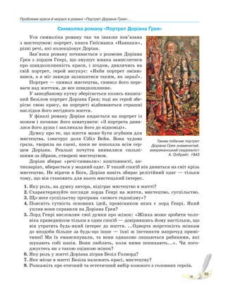 Проблема краси й моралі в романі «Портрет Доріана Ґрея»...
99
Символіка роману «Портрет Доріана Ґрея»
Уся символіка роману так чи інакше пов’язана
з мистецтвом: портрет, книга Гюїсманса «Навпаки»,
різні речі, які колекціонує Доріан.
Зав’язка роману починається з розмови Доріана
Ґрея з лордом Генрі, що змушує юнака замислитися
про швидкоплинність краси, і згодом, дивлячись на
свій портрет, герой вигукує: «Якби портрет зміню-
вався, а я міг завжди залишатися таким, як зараз!».
Портрет — символ мистецтва, символ його пере-
ваги над життям, де все швидкоплинне.
У занедбаному кутку зберігається колись написа-
ний Безілом портрет Доріана Ґрея; тоді як герой збе-
рігає свою красу, на портреті відбиваються страшні
наслідки його негідного життя.
У фіналі роману Доріан кидається на портрет із
ножем і починає його шматувати: «З портрета диви-
лася його душа і закликала його до відповіді».
Думку про те, що життя може бути згубним для
мистецтва, ілюструє доля Сібіл Вейн. Вона чудово
грала, творила на сцені, поки не покохала всім сер-
цем Доріана. Реальні почуття виявилися сильні-
шими за оPбрази, створені мистецтвом.
Доріан збирає «речі-символи»: коштовності, ан-
тикваріат, вбирається у модний одяг. У такий спосіб він дивиться на світ крізь
мистецтво. Не вірячи в Бога, Доріан навіть збирає релігійний одяг — тільки
тому, що він становить для нього мистецький інтерес.
1. Яку роль, на думку автора, відіграє мистецтво в житті?
2. Схарактеризуйте погляди лорда Генрі на життя, мистецтво, суспільство.
3. Що несе суспільству програма «нового гедонізму»?
4. Поясніть сутність основних ідей, провісником яких є лорд Генрі. Який
уплив вони справили на Доріана Ґрея?
5. Лорд Генрі висловлює свої думки про жінок: «Жінка може зробити чоло-
віка праведником тільки в один спосіб — довірившись йому настільки, що
він утратить будь-який інтерес до життя. ...Одверта жорстокість жінкам
до вподоби більше за будь-що інше — їхні ж інстинкти напрочуд примі-
тивні! Ми їх емансипували, та вони однаково лишаються рабинями, які
шукають собі панів. Вони люблять, коли ними попихають...». Чи пого-
джуєтесь ви з такою оцінкою жінок?
6. Яку роль у житті Доріана зіграв Безіл Голворд?
7. Яке місце в житті Безіла належить красі, мистецтву?
8. Розкажіть про етичний та естетичний вибір кожного з головних героїв.
Таким побачив портрет
Доріана Ґрея знаменитий,
американський сюрреаліст
А. Олбрайт. 1943
 
