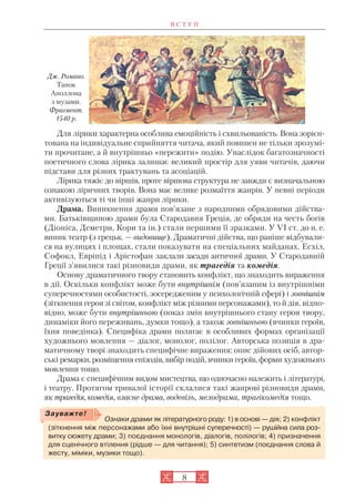 Для лірики характерна особлива емоційність і схвильованість. Вона зорієн
тована на індивідуальне сприйняття читача, який повинен не тільки зрозумі
ти прочитане, а й внутрішньо «пережити» подію. Унаслідок багатозначності
поетичного слова лірика залишає великий простір для уяви читачів, даючи
підстави для різних трактувань та асоціацій.
Лірика тяжіє до віршів, проте віршова структура не завжди є визначальною
ознакою ліричних творів. Вона має велике розмаїття жанрів. У певні періоди
активізуються ті чи інші жанри лірики.
Драма. Виникнення драми пов’язане з народними обрядовими дійства
ми. Батьківщиною драми була Стародавня Греція, де обряди на честь богів
(Діоніса, Деметри, Кори та ін.) стали першими її зразками. У VI ст. до н. е.
виник театр (з грецьк. — видовище). Драматичні дійства, що раніше відбували
ся на вулицях і площах, стали показувати на спеціальних майданах. Есхіл,
Софокл, Евріпід і Арістофан заклали засади античної драми. У Стародавній
Греції з’явилися такі різновиди драми, як трагедія та комедія.
Основу драматичного твору становить конфлікт, що знаходить вираження
в дії. Оскільки конфлікт може бути внутрішнім (пов’язаним із внутрішніми
суперечностями особистості, зосередженим у психологічній сфері) і зовнішнім
(зіткнення героя зі світом, конфлікт між різними персонажами), то й дія, відпо
відно, може бути внутрішньою (показ змін внутрішнього стану героя твору,
динаміки його переживань, думки тощо), а також зовнішньою (вчинки героїв,
їхня поведінка). Специфіка драми полягає в особливих формах організації
художнього мовлення — діалог, монолог, полілог. Авторська позиція в дра
матичному творі знаходить специфічне вираження: опис дійових осіб, автор
ські ремарки, розміщення епізодів, вибір подій, вчинки героїв, форми художнього
мовлення тощо.
Драма є специфічним видом мистецтва, що одночасно належить і літературі,
і театру. Протягом тривалої історії склалися такі жанрові різновиди драми,
як трагедія, комедія, власне драма, водевіль, мелодрама, трагікомедія тощо.
В С Т У П
8
Дж. Романо.
Танок
Аполлона
з музами.
Фрагмент.
1540 р.
Ознаки драми як літературного роду: 1) в основі — дія; 2) конфлікт
(зіткнення між персонажами або їхні внутрішні суперечності) — рушійна сила роз
витку сюжету драми; 3) поєднання монологів, діалогів, полілогів; 4) призначення
для сценічного втілення (рідше — для читання); 5) синтетизм (поєднання слова й
жесту, міміки, музики тощо).
Зауважте!
 