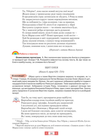 А Н Т И Ч Н І С Т Ь
98
Ти, Тіберіне1, повз насип новий несучи свої води!
Жоден юнак у троянському роді таких сподіваннів
В предківськім серці латинськім не збудить. І Ромула ниви
Не закрасуються вдруге таким порождінням високим.
Що за побожність, і віра колишня, і що за правиця,
Неподоланна в бою! О, ніхто б не спромігся у зброї
Виступить супроти нього — чи пішим змагатися буде,
Чи у замилені ребра острогами дасть румакові.
О, нещасливий юначе, коли б свою долю зламав ти —
Бути Марцеллом тобі2! Повні пригорщі лілій несіте —
Хай би розкидав я цвіт пурпуровий, і марним дарунком
Душу онукові втішив, і скинув тягар невимовний!»
Так походжали вони по розлогих долинах підземних
Луками, повними мли, і допитливо все оглядали.
(Переклад з латини Миколи Зерова)
Робота з текстом
Осмислюємо прочитане. 1. Яке значення має пророцтво Анхіза в утверджен
ні провідної ідеї «Енеїди»? 2. Розкрийте міфологічну основу тексту. 3. Що чекає на
Енея в майбутньому, за словами його батька?
ЩИТ ЕНЕЯ
(Книга 8, вірші 626–731)
Образ щита в поемі Вергілія створено виразно та яскраво, як і в
«Іліаді» Гомера. В очікуванні вирішальної битви Венера посилає Енею зброю й щит,
який майстерно викував бог Вулкан. На щиті художньо зображено майбутні подвиги
нащадків Енея й величне майбутнє Римської держави. Теми вирізьблених картин —
уславлення імперії. Зображено історію Риму, починаючи з давньої легенди про
вовчицю, що вигодувала близнюків Ромула й Рема, один з яких заснував Рим. Значну
увагу приділено й сучасним Вергілію подіям, зокрема справам Августа в розбудові
імперії.
Там бо, на тому щиті, прозираючи роки майбутні,
Вирізьбив владар огню італійців майбутні пригоди,
Римського роду тріумфи, Асканіїв рід знаменитий
І незліченні усі, послідовно проваджені війни.
Вирізьбив він і Вовчицю у Марсовій тихій печері,
І коло неї близнят сисунців, двох хлоп’ят нетямущих,
Як вони граються сміло, до матері як припадають,
Як і вона, повернувши до них свою шию могутню,
1 Тіберін — Тібр, за ім’ям божка річки Тіберіна. Над Тібром, у мавзолеї Юліїв, був по
хований Марцелл.
2 Вергілій звертається до душі Марцелла, до її земного втілення. «Зламати долю» і «бути
Марцеллом» означає здобути земне існування.
Коментарі
 