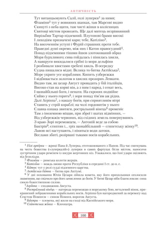 А Н Т И Ч Н І С Т Ь
100
Тут витанцьовують Салії, голі луперки1 за ними;
Фламіни2 тут у вовняних шапках, там Марсові видно
Скинуті з неба щити, там чисті жінки в колісницях
Святощі містом провозять. Ще далі митець незрівнянний
Вирізьбив Тартар підземний. Плутонові брами високі
І лиходіям призначені кари; тебе, Катіліно3,
На височеннім уступі і Фурій страшних проти тебе.
Праведні душі окремо, між них і Катон правосудний4.
Понад підземними тінями йшов злотокований образ
Моря бурхливого; сива гойдалась і пінилась хвиля,
А навкруги викидалися срібні із моря дельфіни
І розбивали хвостами гребені хвиль. В осередку
Судна пишалися мідні. Велика то битва Актійська5,
Море укрите усе кораблями. Кипить узбережжя
І відбивається золотом в хвилях прозорих Левкати.
Видно там, як цезар Август провадить у бій італійців,
Високо став на кормі він, а з ним і народ, і сенат весь,
І щонайбільші боги, і пенати. На скронях подвійне
Сяйво у нього горить6, і зоря понад тім’ям аж рідна.
Далі Агріппа7, з наказу богів, при сприятливім вітрі
Ставить у стрій кораблі; на чолі гордовитім у нього
Славна ознака звитяги, ростральний вінець8 променіє
Там з іноземною міццю, при зброї і шатах відмінних, —
Від узбережжів червоних, від східних земель повернувшись
З краю Зорі переможцем, — Антоній веде за собою
Бактрів9, єгиптян і... гріх щонайбільший — єгипетську жінку10.
Лавою всі наступають, і піняться води затоки,
Веслами збиті, розірвані тьмами носів корабельних.
1 Голі луперки — жриці Пана й Луперка, ототожнюваного з Паном. Під час святкувань
на честь божества («луперкалій») луперки в самих фартухах бігли містом, наносячи
зустрічним удари ременем із шкури жертовних кіз. Уважалося, що їхні удари зцілюють
від безпліддя.
2 Фламіни — римська колегія жерців.
3 Катіліна — вождь змови проти Республіки в середині І ст. до н. е.
4 Катон: тут у ролі судді підземного царства.
5 Актійська битва — битва при Актіумі.
6 У дні поховання Юлія Цезаря зійшла комета, яку його прихильники оголосили
знаменням, що свідчило про його зачислення до богів. У битві Цезар ніби благословляє сина
своєю божественною силою.
7Агріппа — сподвижник Августа.
8 Ростральний вінець — нагорода переможцю в морському бою, металевий вінок, при
крашений зображеннями корабельних носів. Агріппа був нагороджений за перемогу над
Секстом Помпеєм — сином Помпея, ворогом Августа.
9 Бактри — племена, які жили на сході від Каспійського моря.
10 Єгипетська жінка — Клеопатра.
 