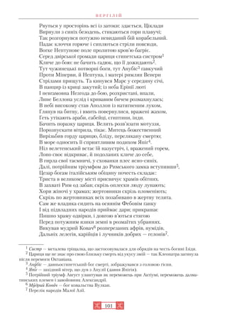 В Е Р Г І Л І Й
101
Рвуться у просторінь всі із затоки: здається, Ціклади
Вирнули з синіх безодень, стикаються гори плавучі;
Так розгорнувся потужно невиданий бій корабельний.
Падає клоччя горюче і сиплються стріли повсюди,
Вогке Нептунове поле пролитою кров’ю багріє.
Серед двірської громади цариця єгипетська систром1
Кличе до бою: не бачить гадюк, що її дожидають2.
Тут чужинецькі потворні боги, тут Анубіс3 гавкучий
Проти Мінерви, й Нептуна, і матері римлян Венери
Стрілами прищуть. Та кинувся Марс у середину січі,
В панцир із криці закутий; із неба Ерінії люті
І невгамовна Незгода до бою, розхристані, впали,
Лине Беллона услід і кривавим бичем розмахнулась;
В небі високому став Аполлон із натягненим луком,
Глянув на битву, і вмить повернулися, вражені жахом,
Геть утікають араби, сабейці, єгиптяни, інди.
Бачить поразку цариця. Велить розв’язати мотуззя,
Порозпускати вітрила, тікає. Митець божественний
Вирізьбив горду царицю, бліду, перелякану смертю;
В море односить її сприятливим подихом Япіг4.
Ніл велетенський встає їй назустріч, і, вражений горем,
Лоно своє відкриває, й подоланих кличе до себе,
В гирла свої таємничі, у схованки плес ясно синіх.
Далі, потрійним тріумфом до Римського замка вступивши5,
Цезар богам італійським обіцяну почесть складає:
Триста в великому місті присвячує храмів обітних.
В захваті Рим од забав; скрізь оплески люду лунають;
Хори жіночі у храмах; жертовники скрізь пломеніють;
Скрізь по жертовниках всіх позабивано в жертву телята.
Сам же владика сидить на осяянім Фебовім ґанку
І від підвладних народів приймає дари; прикрашає
Пишно храму одвірки, і довгою в’ються стягою
Перед потужним язики земні в розмаїтих убраннях.
Викував мудрий Ковач6 розперезаних афрів, нумідів,
Дальніх лелегів, карійців і лучників добрих — гелонів7.
1 Систр — металева тріщалка, що застосовувалася для обрядів на честь богині Ізіди.
2 Цариця ще не знає про свою близьку смерть від укусу змій — так Клеопатра загинула
після перемоги Октавіана.
3 Анубіс — давньоєгипетський бог смерті, зображувався з головою гієни.
4 Япіг — західний вітер, що дув з Апулії (давня Япігія).
5 Потрійний тріумф Август улаштував як переможець при Актіумі, переможець далма
тинських племен і завойовник Александрії.
6 Мудрий Ковач — бог ковальства Вулкан.
7 Перелік народів Малої Азії.
 