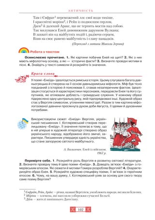 А Н Т И Ч Н І С Т Ь
102
Там і Євфрат1 переможений ллє свої води тихіше,
І краєсвітні моріни2, і Рейн із подвоєним гирлом,
Даги3 й далекий Аракс, що не терпить мостів над собою.
Так милувався Еней дивовижним дарунком Вулкана;
В захваті він од майбутніх подій і, радіючи серцем,
Взяв на своє рамено майбутність і славу нащадків.
(Переклад з латини Миколи Зерова)
Робота з текстом
Осмислюємо прочитане. 1. Які картини побачив Еней на щиті? 2. Які з них
мають міфологічну основу, а які — історичні факти? 3. Визначте провідні мотиви в
пісні. 4. Знайдіть у тексті символи й розкрийте їх значення.
Краса слова
У поемі «Енеїда» ідеалізується римська історія. Цьому слугувала багата дав
ньогрецька й створена на її основі давньоримська міфологія. Міф був тісно
поєднаний з історією й пояснював її, ставав незаперечним фактом. Ідеалі
зація стосується й характеристики персонажів, передовсім Енея та його су
путників, які втілювали доблесть і громадське служіння. У кожному образі
підкреслено одну центральну рису, якій підпорядковані інші. Художній образ
стає у Вергілія символом, утіленням певної ідеї. Разом із тим картина міфо
логізованої давнини просякнута духом доби Августа, її ідеями й духовними
потребами.
Використовуючи сюжет «Енеїди» Вергілія, україн
ський письменник І. Котляревський створив пере
лицьовану «Енеїду». Її значення полягає в тому, що
в ній уперше в художній літературі створено образ
українського народу, відображено його звичаї, ха
рактери. Письменник утверджує єдність українства,
що стане запорукою світлого майбутнього.
Перевірте себе. 1. Розкрийте роль Вергілія в розвитку світової літератури.
2. Визначте провідну тему й ідею поеми «Енеїда». 3. Доведіть зв’язок «Енеїди» з го
мерівським епосом. Які сюжети й мотиви Гомера розробляв Вергілій? 4. Охаракте
ризуйте образ Енея. 5. Розкрийте художню специфіку поеми, її зв’язок із героїчним
епосом. 6. Чому, на вашу думку, І. Котляревський узяв за основу для свого твору
саме поему Вергілія?
1Євфрат, Рейн, Аракс — річки, названі Вергілієм, уособлюють народи, які жили біля них.
2 Моріни — племена, які населяли узбережжя сучасної Бельгії.
3 Даги — жителі нинішнього Дагестану.
А. Базилевич. Еней із військом.
1967 р.
 