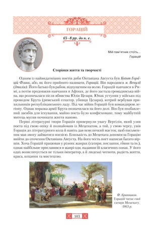 103
ГОРАЦІЙ
65–8 рр. до н. е.
Мій пам’ятник стоїть…
Горацій
Сторінки життя та творчості
Одним із найвидатніших поетів доби Октавіана Августа був Квінт Гора
цій Флакк, або, як його прийнято називати, Горацій. Він народився м. Венузії
(Італія). Його батько був рабом, відпущеним на волю. Горацій навчався в Ри
мі, а потім продовжив навчання в Афінах, де його застала громадянська вій
на, що розпочалася після вбивства Юлія Цезаря. Юнак уступив у військо під
проводом Брута (римський сенатор, убивця Цезаря), котрий вербував при
хильників республіканського ладу. Під час війни Горацій був командиром ле
гіону. Однак поразка армії Брута позначилася на його долі. Він був позбавле
ний засобів для існування, майно поета було конфісковане, тому майбутній
митець мусив починати життя наново.
Перші літературні твори Горація привернули увагу Вергілія, який узяв
поета під свою опіку й познайомив із Меценатом, а той, у свою чергу, увів
Горація до літературного кола й навіть дав невеличкий маєток, щоб письмен
ник мав змогу займатися поезією. Близькість до Мецената допомогла Горацію
ввійти до оточення Октавіана Августа. На його честь поет написав багато вір
шів. Хоча Горацій працював у різних жанрах (сатири, послання, гімни та ін.),
однак найбільше прославився в жанрі оди, надавши їй класичних ознак. У його
одах возвеличується не тільки імператор, а й людські чесноти, радість життя,
краса, кохання та мистецтво.
Ф. Бранников.
Горацій читає свої
сатири Меценату.
1863 р.
 