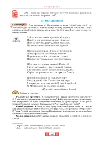 А Н Т И Ч Н І С Т Ь
104
ООда — вірш, що виражає піднесені почуття, викликані важливими
подіями, діяльністю історичних осіб.
ДО МЕЛЬПОМЕНИ
Ода звернена до Мельпомени — музи трагедії або поезії. Це
звернення дає можливість поетові розкрити тему безсмертя мистецтва. Слава
поета, на думку Горація, залишиться у віках, бо його вірші будуть жити в наступ
них поколіннях.
Мій пам’ятник стоїть триваліший від міді.
Піднісся він чолом над царські піраміди.
Його не сточить дощ уїдливий, гризький,
Не звалить налітний північний буревій,
Ні років довгий ряд, ні часу літ невпинний.
Я не умру цілком: єства мого частина
Переживе мене, і від людських сердець
Прийматиму хвалу, поки понтифік жрець
Ще сходить з дівою в високий Капітолій.
І де шумить Авфід1 в нестриманій сваволі,
І де казковий Давн2 ратайський люд судив, —
Скрізь говоритимуть, що син простих батьків,
Я перший положив на італійську міру
Еллади давній спів. Так не таїсь від миру,
І лавром, що зростив святий Дельфійський гай,
О Мельпомено, ти чоло моє звінчай.
(Переклад з латини Миколи Зерова)
Робота з текстом
Осмислюємо прочитане. 1. Яким уявляється Горацію монумент на честь поета?
2. З чим автор порівнює пам’ятник мистецтву? 3. Що митець уважає своєю основ
ною заслугою? 4. Як довго триватиме слава поета, на думку Горація? 5. Які факти
біографії Горація й культури Стародавнього Риму відображено у творі?
Для обговорення. 1. Чому, на вашу думку, пам’ятник Горація «піднісся … чолом
над царські піраміди» (тобто єгипетських фараонів), а не римських імператорів?
2. Чому Горацій звертається саме до Мельпомени, а не до іншої музи чи до бога
Аполлона — покровителя мистецтва?
Творче завдання. Знайдіть у вірші символи, намалюйте їх і поясніть їх значення
у творі.
1 Авфід — річка на півдні Італії, у рідних місцях Горація.
2 Давн — міфічний цар у Південній Італії (Апулії).
Коментарі
 
