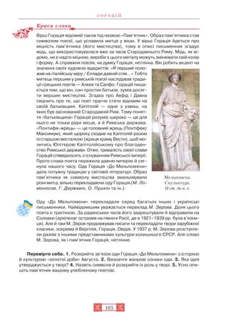 Г О Р А Ц І Й
105
Краса слова
Вірш Горація відомий також під назвою «Пам’ятник». Образ пам’ятника став
символом поезії, що уславила митця у віках. У вірші Горація йдеться про
міцність пам’ятника (його мистецтва), тому в описі письменник згадує
мідь, що використовувалася вже за часів Стародавнього Риму. Мідь, як ві
домо, не є надто міцною, вироби з цього металу можуть змінювати свій колір
і форму. А справжня поезія, на думку Горація, нетлінна. Він робить акцент на
значенні своїх художніх відкриттів: «Я перший поло
жив на італійську міру / Еллади давній спів…» Тобто
митець першим у римській поезії наслідував тради
ції грецьких поетів — Алкея та Сапфо. Горацій пиша
ється тим, що він, син простих батьків, зумів досяг
ти вершин мистецтва. Згадка про Авфід і Давна
свідчить про те, що поет прагне стати відомим на
своїй батьківщині. Капітолій — одне з узвиш, на
яких був заснований Стародавній Рим. Тому понят
тя «батьківщина» Горацій розуміє широко — це для
нього не тільки рідні місця, а й Римська держава.
«Понтифік жрець» — це головний жрець (Понтіфекс
Максимум), який щороку сходив на Капітолій разом
із старшою весталкою (жриця храму Вести), щоб мо
литись Юпітерові Капітолійському про благоден
ство Римської держави. Отже, тривалість своєї слави
Горацій співвідносить з існуванням Римської імперії.
Проте слава поета пережила давню імперію й сяг
нула нашого часу. Ода Горація «До Мельпомени»
дала потужну традицію у світовій літературі. Образ
пам’ятника як символу мистецтва змальовували
різні митці, вільно перекладаючи оду Горація (М. Ло
моносов, Г. Державін, О. Пушкін та ін.).
Оду «До Мельпомени» перекладали серед багатьох інших і українські
письменники. Найвідомішим уважається переклад М. Зерова. Доля цього
поета є трагічною. За радянських часів його заарештували й відправили на
Соловки (архіпелаг островів на півночі Росії, де в 1921–1939 рр. була в’язни
ця). Але й там М. Зеров продовжував писати та перекладати твори зарубіжної
класики, зокрема й Вергілія, Горація, Овідія. У 1937 р. М. Зерова розстріля
ли разом з іншими представниками культури колишнього СРСР. Але слово
М. Зерова, як і пам’ятник Горація, нетлінне.
Перевірте себе. 1. Розкрийте зв’язок оди Горація «До Мельпомени» з історією
й культурою «золотої доби» Августа. 2. Визначте жанрові ознаки оди. 3. Яка ідея
утверджується у творі? 4. Назвіть символи й розкрийте їх роль у творі. 5. Усно опи
шіть пам’ятник вашому улюбленому поетові.
Мельпомена.
Скульптура.
II ст. до н. е.
 