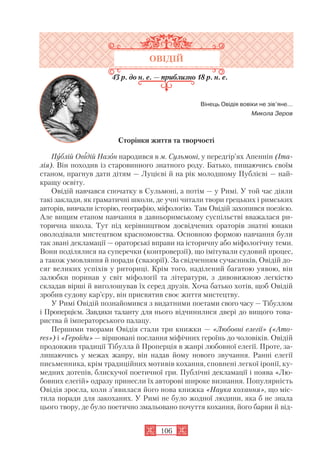 106
ОВІДІЙ
43 р. до н. е. — приблизно 18 р. н. е.
Вінець Овідія вовіки не зів’яне…
Микола Зеров
Сторінки життя та творчості
Публій Овідій Назон народився в м. Сульмоні, у передгір’ях Апеннін (Іта
лія). Він походив із старовинного знатного роду. Батько, пишаючись своїм
станом, прагнув дати дітям — Луцієві й на рік молодшому Публієві — най
кращу освіту.
Овідій навчався спочатку в Сульмоні, а потім — у Римі. У той час діяли
такі заклади, як граматичні школи, де учні читали твори грецьких і римських
авторів, вивчали історію, географію, міфологію. Там Овідій захопився поезією.
Але вищим етапом навчання в давньоримському суспільстві вважалася ри
торична школа. Тут під керівництвом досвідчених ораторів знатні юнаки
оволодівали мистецтвом красномовства. Основною формою навчання були
так звані декламації — ораторські вправи на історичну або міфологічну теми.
Вони поділялися на суперечки (контроверзії), що імітували судовий процес,
а також умовляння й поради (свазорії). За свідченням сучасників, Овідій до
сяг великих успіхів у риториці. Крім того, наділений багатою уявою, він
залюбки поринав у світ міфології та літератури, з дивовижною легкістю
складав вірші й виголошував їх серед друзів. Хоча батько хотів, щоб Овідій
зробив судову кар’єру, він присвятив своє життя мистецтву.
У Римі Овідій познайомився з видатними поетами свого часу — Тібуллом
і Проперцієм. Завдяки таланту для нього відчинилися двері до вищого това
риства й імператорського палацу.
Першими творами Овідія стали три книжки — «Любовні елегії» («Amo
res») і «Героїди» — віршовані послання міфічних героїнь до чоловіків. Овідій
продовжив традиції Тібулла й Проперція в жанрі любовної елегії. Проте, за
лишаючись у межах жанру, він надав йому нового звучання. Ранні елегії
письменника, крім традиційних мотивів кохання, сповнені легкої іронії, ку
медних дотепів, блискучої поетичної гри. Публічні декламації і поява «Лю
бовних елегій» одразу принесли їх авторові широке визнання. Популярність
Овідія зросла, коли з’явилася його нова книжка «Наука кохання», що міс
тила поради для закоханих. У Римі не було жодної людини, яка б не знала
цього твору, де було поетично змальовано почуття кохання, його барви й від
 