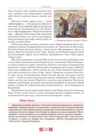 107
тінки. Разом із тим у книжці подеколи зву
чала насмішка над моральними нормами
доби Августа, критика деяких звичаїв того
часу.
Наступна велика праця поета — поема
«Метаморфози» — побудована на міфологіч
ній основі. За допомогою міфів автор прагнув
пояснити все, що відбувається у світі. Водно
час із «Метаморфозами» Овідій писав інший
твір— «Фасти» («Календар»). Це своєрідний
поетичний літопис, де, ідучи за календарем,
автор розповідав про міфи, звичаї і події, по
в’язані з історією Риму.
Робота над обома поемами захопила поета. Однак імператор Август роз
гнівався на Овідія й відправив його в заслання в м. Томи (нині м. Констанца,
Румунія). Перед від’їздом митець у відчаї спалив «Метаморфози». Друзі, на
щастя, зберегли рукописні копії твору. Десять років Овідій прожив далеко
від батьківщини. Драма поета знайшла відображення в його збірці віршів
«Сумні елегії».
Що ж було причиною заслання? Про це ми й досі не знаємо. Імовірно, один
з Августових поплічників звів на Овідія наклеп. А можливо, «Наука кохання»,
де звучала іронія на адресу тогочасної дійсності, викликала незадоволення
правителя. А може, Овідій, наближений до імператорського двору, побачив і
почув щось заборонене… Ніхто напевно не знає. Утім, відомого й прославле
ного поета невдовзі не стало в Римі. Август заборонив згадувати його ім’я.
У своїх листах на батьківщину Овідій посилав друзям частинами «Сумні
елегії» — скарги на долю й молитви про швидше повернення до Риму. Але ані
Август, ані його наступник Тіберій не зглянулися над вигнанцем. Після деся
тирічного перебування на чужині, виснажений хворобами й злиднями, Овідій
помер у м. Томах. Не здійснилося його останнє бажання — бути похованим на
батьківщині.
Незважаючи на несправедливий вирок, муза Овідія ніколи не замовкала.
Тому «Сумні елегії» стали не лише втіленням трагедії і скорботи митця, а й
свідченням його сили духу, жаги життя та нескореного таланту.
Мудра думка
«Характер пісні Овідія змінився. Тепер вона далека від граціозного, ювелірного
мережива “Любовних елегій”, їй чужа вченість, умовність тем і риторична обробка
традиційних мотивів. Овідій блискуче володів мистецтвом красномовства, воно не
захоплює читача тією барвистістю й жвавістю образів, що ними уславилися “Мета
морфози”: пишне малювання стає суворою графікою; легкість душевних поривів —
болем і заціпенінням. Так мусило бути: поет співає тепер про себе, і саме простота
й щирість, з якими він передає свої страждання, роблять безсмертними його
“Сумні елегії"» (Андрій Содомора).
І. Теодореску. Овідій у вигнанні. 2010 р.
О В І Д І Й
 