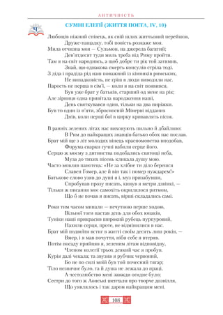 А Н Т И Ч Н І С Т Ь
108
СУМНІ ЕЛЕГІЇ (ЖИТТЯ ПОЕТА, IV, 10)
Любощів ніжний співець, як свій шлях життьовий перейшов,
Друже нащадку, тобі повість розкаже моя.
Мила отчизна моя — Сульмон, на джерела багатий;
Дев’ятдесят туди миль треба від Риму пройти.
Там я на світ народивсь, а щоб добре ти рік той затямив,
Знай, що однакова смерть консулів стріла тоді.
З діда і прадіда рід наш поважний із кінників римських,
Не випадковість, не гріш в люди виводили нас.
Парость не перша в сім’ї, — коли я на світ появився,
Був уже брат у батьків, старший од мене на рік;
Але зірниця одна привітала народження наші,
День святкувався один, тільки на два пиріжки.
Був то один із п’яти, зброєносній Мінерві відданих
Днів, коли перші бої в цирку кривавлять пісок.
В ранніх зелених літах нас виховують пильно й дбайливо:
В Рим до найкращих знавців батько обох нас послав.
Брат мій ще з літ молодих вінець красномовства вподобав,
Форума сварки гучні вабили серце його.
Серцю ж моєму з дитинства подобались святощі неба,
Муза до тихих пісень кликала душу мою.
Часто мовляв панотець: «Не за хлібне ти діло берешся
Славен Гомер, але й він так і помер нуждарем!»
Батькове слово узяв до душі я і, муз призабувши,
Спробував прозу писать, кинув я метри дзвінкі, —
Тільки ж писання моє самохіть окрилялося ритмом,
Що б не почав я писать, вірші складались самі.
Роки тим часом минали — нечутною перше ходою,
Вільної тоги настав день для обох юнаків,
Туніки наші прикрасив широкий рубець пурпуровий,
Нахили серця, проте, не відмінилися в нас.
Брат мій подвоїти встиг в житті своїм десять лиш років, —
Вмер, і я мав почуття, ніби себе я втеряв.
Потім посаду прийняв я, зеленим літам відповідну,
Членом колегії трьох деякий час я пробув.
Курія далі чекала; та звузив я рубчик червоний,
Бо не по силі моїй був той почесний тягар;
Тіло незвичне було, та й душа не лежала до праці,
А честолюбство мені завжди огидне було;
Сестри до того ж Аонські шептали про творче дозвілля,
Що уявлялось і так даром найкращим мені.
 