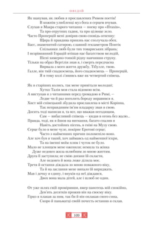 О В І Д І Й
109
Як шанував, як любив я прославлених Римом поетів!
В кожнім улюбленці муз бога я серцем вчував.
Слухав я Макра старого читання — поему про «Птахів»,
Та про отрутних гадюк, та про цілюще зело.
Часто Проперцій мені довіряв свою сповідь огненну:
Щира й правдива приязнь нас сполучала обох.
Басс, знаменитий сатирою, славний гекзаметром Понтік
Спільники любі були тих товариських зібрань;
І незрівнянний Горацій втішав нас багатством мелодій,
Пісні химерно тонкій рідну навчивши струну.
Тільки на образ Вергілія знав я, і смерть передчасна
Вирвала з мого життя дружбу, Тібулле, твою.
Галле, він твій спадкоємець, його спадкоємець — Проперцій,
Я в тому колі з’явивсь вже як четвертий співець.
Як я старіших колись, так мене привітали молодші;
Хутко Талія моя стала відомою всім.
А виступав я з читаннями перед громадою в Римі, —
Ледве чи й раз поголить бороду вправився я.
Хист мій співецький збудила прославлена в місті Корінна,
Так неправдивим ім’ям владарку звав я свою.
Досить тоді написав я, та все, що вважав негодящим,
Сам — вибагливий співець — кидав в огонь без жалю...
Правда, тоді, як я йшов на вигнання, багато спалив я
Навіть достойних пісень, в гніві на Музу свою.
Серце було в мене чуле, покірне Еротові серце;
Часто з найменших причин поломеніло воно.
Але хоч був я такий, хоч займавсь од найменшої іскри,
Та на іменні моїм плям і чуток не було.
Мало не хлопцем мене оженили; немила та жінка
Дуже недовго жила шлюбним зо мною життям.
Друга її заступила; не смію догани їй скласти,
Але недовго й вона ложе ділила моє.
Третя й остання діждала зо мною поважного віку,
Та й на заслання мене випало їй виряджать.
Мав і дочку я єдину, і внуків од неї діждався,
Двох вона мала дітей, але і шлюб не один.
От уже шлях свій промірявши, вмер панотець мій спокійно,
Дев’ять десятків прожив він на своєму віку.
Гірко я плакав за ним, так би й він оплакав свого сина,
Скоро й паньматці своїй почесть останню я склав.
 