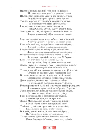 А Н Т И Ч Н І С Т Ь
110
Щастя їм випало, що мого горя вони не діждали,
Що мого вислання день їх в домовині застав.
Щастя й моє, що недоля мене не при них перестріла,
Не довелося старим гірко за мною тужить.
Та як од мертвих не тільки ім’я на землі зостається,
І од високих кострів тінь одлітає легка,
І як про горе моє прилине до вас поголоска,
І понад Стіксом мутним будуть судити мене, —
Знайте, кохані, тоді, що причина мойого вигнання —
Вчинок незважений мій, а не злочинство яке.
Мертвим належне оддав я; для тебе, читачу сердечний,
Знову продовжую я повість скорботну свою.
Роки найкращі минули; прийшла сивина незабаром,
В кучері чорні мої позапліталася скрізь,
І переможний їздець на моєму віку олімпійський
Десять вже взяв нагород і заквітчався вінком, —
Як несподіваний Цезаря гнів мене вислав у Томи,
Де чорноморський бурун в західні б’є береги.
Кари моєї причина і так аж занадто відома,
Але про власну біду свідчить не вільно мені.
Зрада супутників, прикрості слуг — що я згадувать маю?
Лихо те тяжче було, аніж вигнання само.
Тільки ж дух мій не схитнувсь, не скорився лихій я негоді,
Скупчив всі сили свої, щоб перетерпіть біду.
Бід же на мене звалилося стільки на суші й на морі,
Скільки зірок золотих в небі високім горить.
Давнє дозвілля, солодке життя довелося забути
І в непривичній руці зброю належну піднять.
Берег сарматський, суміжний із племенем гетів стрілецьким
Зрештою нас привітав після набридлих блукань.
Зброя дзвенить тут довкола, та я, щоб недолю забути,
На самотині свою пісню складаю сумну.
І хоч нікого нема, хто б її привітав благодушно,
Але скорочує день, час забирає вона.
Дяка, о Музо, тобі, що живу і страждання я зношу,
І що це трудне життя не надломило мене.
Ти бо потіху даєш, ти приходиш до мене, як ліки,
І заспокоюєш ти серце турботне моє.
Вождь і супутник єси: пориваєш мене від Дунаю,
На Геліконі мені місце почесне даєш;
Ти, що нерясно буває, мені за життя ще з’єднала
Славу й потужне ім’я, шану посмертну співців.
 