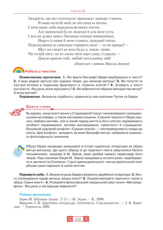 О В І Д І Й
111
Заздрість, що все сьогочасне принижує завжди і ганить,
В пащі неситій моїх не поглинула пісень.
І хоча наша доба породила великих поетів,
Але прихильні були людські й для мене уста.
І хоч на думку мою є багацько співців поважніших,
Поруч із ними й мене ставить ласкавий читач.
Передчування ж співецьке говорить мені — та чи правда? —
Що і по смерті не весь буду я, земле, твоїм.
Чи то мій хист, чи то ласка твоя оцю славу з’єднали, —
Дякую красно тобі, любий читальнику мій!
(Переклад з латини Миколи Зерова)
Робота з текстом
Осмислюємо прочитане. 1. Які факти біографії Овідія відображено в тексті?
2. У яких рядках ідеться про художні твори, що написав митець? 3. Які почуття та
настрої втілено в поданому фрагменті із «Сумних елегій»? 4. Знайдіть у тексті
контрасти. Яку роль вони відіграють? 5. Які міфологічні образи використав автор?
З якою метою?
Порівнюємо. Визначте подібність і відмінність між елегіями Тіртея та Овідія.
Краса слова
Як відомо, жанр елегії виник у Стародавній Греції і наповнювався громадян
ськими мотивами, а також мотивами кохання. У ранній творчості Овідія зву
чать любовні мотиви, але в пізній період життя в його елегіях переважають
особисті переживання, мотиви розчарування, самотності й страждання.
Основний художній конфлікт «Сумних елегій» — несправедливість влади до
поета. Цей конфлікт виходить за межі біографії митця, набуваючи широко
го філософського значення.
Образ Овідія назавжди залишився в історії художньої літератури як образ
митця вигнанця. До цього образу й до творчості поета зверталися багато
письменників, зокрема й М. Зеров, який зробив чимало перекладів його
творів. Над поезіями Овідія М. Зеров працював в останні роки, перебуваю
чи в засланні на Соловках. У долі давньоримського митця український поет
убачав сумні паралелі зі своїм життям.
Перевірте себе. 1. Визначте роль Овідія в розвитку зарубіжної літератури. 2. Яко
го спрямування надав митець жанру елегії? 3. Охарактеризуйте ліричного героя в
збірці «Сумні елегії». 4. Розкрийте філософський і моральний зміст книги «Метамор
фози». Яку роль у ній відіграє міфологія?
Радимо прочитати
Зеров М. Зібрання творів : У 2 т. / М. Зеров. — К., 1990.
Кирилюк З. В. Зарубіжна література. Античність. Середньовіччя… / З. В. Кири
люк. — Тернопіль, 2002.
 