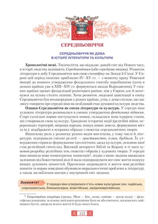 112
СЕРЕДНЬОВІЧЧЯ ЯК ДОБА
В ІСТОРІЇ ЛІТЕРАТУРИ ТА КУЛЬТУРИ
Хронологічні межі. Тисячоліття, що віддаляє давній світ від Нового часу,
в історії людства називають Середньовіччям (або середніми віками). Розвиток
літератури в добу Середньовіччя мав свою специфіку на Заході й Сході. У Єв
ропі цей період охоплює приблизно IV–XV ст. — з моменту краху Римської
імперії до повного утвердження феодального способу виробництва (хоча в
деяких країнах уже в XIII–XIV ст. формуються засади Відродження). У схід
них країнах процес феодалізації розпочався раніше, ніж у Європі, але й затяг
нувся на кілька століть пізніше. Хоча розвиток людської цивілізації в епоху
Середньовіччя був неоднорідним у різних країнах, утім, є дещо спільне, що дає
змогу говорити про середні віки як особливий етап духовної культури людства.
Ознаки Середньовіччя як епохи літератури та культури. У середні віки
художня література розвивалася в умовах утвердження феодальних відносин.
Старі суспільні норми поступалися новим, складалася нова ієрархія станів,
які створювали свою культуру. Грандіозні історичні події (релігійні війни, пе
рерозподіл територій, міграція народів, пошук нових земель, формування міст
та ін.) відображені в яскравих образах і сюжетах середньовічних творів.
Виняткову роль у розвитку різних видів мистецтва, у тому числі й літе
ратури, відігравали світові релігії — християнство, іслам, буддизм. Їх ут
вердження сприяло формуванню ідеологічних засад культури, основою якої
став релігійний світогляд. Високий авторитет Біблії та Корану в ті часи зу
мовив розробку релігійних тем, сюжетів і образів у художніх творах. У середні
віки виникла нова теоцентрична концепція1, згідно з якою людина вважалася
залежною від божественної волі й мала підпорядкувати все своє життя пошуку
вищих духовних цінностей. Прагнення запровадити в життя нові релігійні
поняття та норми поведінки обумовило морально етичні проблеми в літературі,
а також заглиблення митців у внутрішній світ людини.
СЕРЕДНЬОВІЧЧЯ
У середні віки утворилися п’ять нових культурних зон: індійська,
східноазіатська, близькосхідна, візантійська, західноєвропейська.
Зауважте!
1 Теоцентрична концепція (грецьк. Theos — Бог, латин. сentrum — центр кола) — філо
софська концепція, за основу якої взято розуміння Бога як абсолютного, досконалого, най
вищого буття, джерела всього життя й будь якого блага.
 