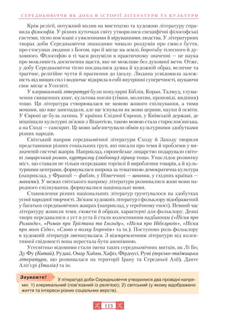 113
Крім релігії, потужний вплив на мистецтво та художню літературу спра
вила філософія. У різних куточках світу утворилися специфічні філософські
системи, тісно пов’язані з уявленнями й віруваннями людства. У літературних
творах доби Середньовіччя знаходимо чимало роздумів про смисл буття,
про стосунки людини з Богом, про її місце на землі, боротьбу тілесного й ду
ховного. Філософію в ті часи розуміли в практичному значенні — це наука
про можливість досягнення щастя, яке не можливе без духовної мети. Отже,
у добу Середньовіччя тісно поєдналися думка й художній образ, величне та
трагічне, релігійне чуття й прагнення до ідеалу. Людина усвідомила залеж
ність від вищих сил і водночас відкрила в собі внутрішні суперечності, шукаючи
своє місце в Усесвіті.
У клерикальній літературі були популярні Біблія, Коран, Талмуд, тлума
чення священних книг, культова поезія (гімни, молитви, проповіді, видіння)
тощо. Ця література створювалася не мовою живого спілкування, а тими
мовами, що вже занепадали, але ще існували як мови церкви, науки й освіти.
У Європі це була латина. У країнах Східної Європи, у Київській державі, де
міцнішали культурні зв’язки з Візантією, такою мовою стала старослов’янська,
а на Сході — санскрит. Ці мови забезпечували обмін культурними здобутками
різних народів.
Світський напрям середньовічної літератури Сходу й Заходу творили
представники різних соціальних груп, які писали про теми й проблеми у ви
значеній системі жанрів. Наприклад, європейське лицарство подарувало світо
ві лицарський роман, куртуазну (любовну) лірику тощо. Унаслідок розвитку
міст, що ставали не тільки осередками торгівлі й вироблення товарів, а й куль
турними центрами, формувалася широка за тематикою демократична культура
(наприклад, у Франції — фабліо, у Німеччині — шванки, у східних країнах —
маками). У межах світського напряму літератури розвивалися живі мови на
родного спілкування, формувалися національні мови.
Становлення різних національних літератур ґрунтувалося на здобутках
усної народної творчості. Зв’язок художніх літератур і фольклору відображений
у багатьох середньовічних жанрах (наприклад, у героїчному епосі). Певний час
літературу живили теми, сюжети й образи, характерні для фольклору. Деякі
твори передавалися з уст в уста й стали колективним надбанням («Пісня про
Роланда», «Роман про Трістана та Ізольду», «Пісня про Нібелунгів», «Пісня
про мого Сіда», «Слово о полку Ігоревім» та ін.). Поступово роль фольклору
в художній літературі зменшувалася. З відокремленням літератури від колек
тивної свідомості вона перестала бути анонімною.
Усесвітньо відомими стали імена таких середньовічних митців, як Лі Бо,
Ду Фу (Китай), Рудакі, Омар Хайям, Хафіз, Фірдоусі, Румі (персько таджицька
література, що розвивалася на території Ірану та Середньої Азії), Данте
Аліґ’єрі (Італія) та ін.
С Е Р Е Д Н Ь О В І Ч Ч Я Я К Д О Б А В І С Т О Р І Ї Л І Т Е Р А Т У Р И Т А К У Л Ь Т У Р И
У літературі доби Середньовіччя утворилися два провідні напря
ми: 1) клерикальний (пов’язаний із релігією); 2) світський (у якому відображено
життя та інтереси різних соціальних верств).
Зауважте!
 