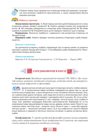 У Європі серед інших формується література Київської держави, на розви
ток якої вплинуло прийняття християнства, а також надзвичайно багата
народна культура.
Робота з текстом
Осмислюємо прочитане. 1. Який період охоплює доба Середньовіччя і в яких
історичних умовах тривав її розвиток? 2. Назвіть провідні ознаки цієї літературної
епохи. 3. Які напрями утвердилися в літературі доби Середньовіччя? 4. Які мови
сприяли їх розвитку? 5. Розкрийте роль усної народної творчості цього періоду.
Порівнюємо. Визначте подібність і відмінності між розвитком літератур на
Заході й Сході.
Перевірте себе. Назвіть провідні чинники розвитку літератури в добу Серед
ньовіччя.
Книжка і комп’ютер
За допомогою Інтернету знайдіть інформацію про історичні умови та розвиток
культури в країнах Заходу або Сходу (1–2 за вибором) в добу Середньовіччя. Підго
туйте комп’ютерну презентацію.
Радимо прочитати
Кирилюк З. В. Література Середньовіччя / З. В. Кирилюк. — Харків, 2003.
СЕРЕДНЬОВІЧЧЯ В КИТАЇ
Історичні межі. Китайське середньовіччя охоплює VII–XIII ст. Це «золо
тий період» розвитку китайської літератури, особливо поезії, що використо
вувала давню міфологію та філософію.
Духовні витоки китайської культури й літератури сягають глибин міфоло
гії. У космогонічних міфах китайців стверджується думка про те, що до
початку світу існував хаос, з якого виникли ян та інь (чоловіче й жіноче начала). Згід
но з уявленнями давніх китайців, щоб люди могли жити у величезному світі, вони
повинні знати його загальний порядок і наслідувати його в усьому. Ян та інь утілю
вали всі можливі у світі протилежності: світ і темряву, тепло й холод, силу і слабкість
тощо. Світ уявлявся осереддям боротьби протилежностей. Взаємодія ян та інь
спричинила появу першоелементів: води, вогню, дерева, металу, землі. Поняття «ци»
означало певну «життєву силу», «енергію» світу. Поняття «дао» — шлях або природ
ний рух речей — загальний світовий закон. Ці й інші міфологічні поняття îбрази
міцно ввійшли у свідомість багатьох поколінь китайців і в давню китайську філо
софію.
Конфуціанство. У давній китайській філософії існували кілька напрямів,
серед яких найвпливовішими були конфуціанство й даосизм, що впродовж
століть живили й надихали китайську культуру.
С Е Р Е Д Н Ь О В І Ч Ч Я
114
 