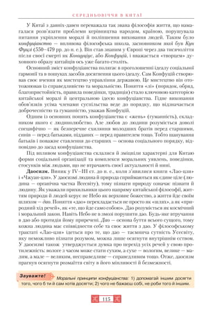 У Китаї з давніх давен переважала так звана філософія життя, що нама
галася розв’язати проблеми керівництва народом, країною, порушувала
питання укріплення моралі й поліпшення виховання людей. Таким було
конфуціанство — впливова філософська школа, засновником якої був Кун
Фуцзі (550–479 рр. до н. е.). Він став знаним у Європі через два тисячоліття
після своєї смерті як Концуціус, або Конфуцій, і вважається «творцем» ду
ховного образу китайців ось уже багато століть.
Основний зміст конфуціанства полягає в проголошенні ідеалу соціальної
гармонії та в пошуках засобів досягнення цього ідеалу. Сам Конфуцій створю
вав своє вчення як мистецтво управління державою. Це мистецтво він ото
тожнював із справедливістю та моральністю. Поняття «лі» (порядок, обряд,
благопристойність, правила поведінки, традиція) стало ключовою категорією
китайської моралі й центральною ідеєю конфуціанства. Гідне виконання
обов’язків усіма членами суспільства веде до порядку, що відзначається
доброчесністю та гуманністю, уважав Конфуцій.
Одним із основних понять конфуціанства є «жень» (гуманність), склад
ником якого є людинолюбство. Але любов до людини розуміється доволі
специфічно — як безперечне схиляння молодших братів перед старшими,
синів — перед батьками, підданих — перед правителем тощо. Тобто шанування
батьків і поважне ставлення до старших — основа соціального порядку, від
повідно до засад конфуціанства.
Під впливом конфуціанства склалися й зміцніли характерні для Китаю
форми соціальної організації та комплекси моральних уявлень, поведінки,
стосунків між людьми, що не втрачають своєї актуальності й нині.
Даосизм. Виник у IV–III ст. до н. е., коли з’явилися книги «Лао цзи»
і «Чжуан цзи». У даосизмі людина й природа сприймаються як єдине ціле (лю
дина — органічна частка Всесвіту), тому пізнати природу означає пізнати й
людину. Як уважали прихильники цього напряму китайської філософії, жит
тям природи й людей керує не Небо як верховне божество, а життя йде своїм
шляхом — дао. Поняття «дао» перекладається не просто як «шлях», а як «при
родний хід речей», як «те, що йде само собою». Дао розуміється як космічний
і моральний закон. Навіть Небо не в змозі порушити дао. Будь яке втручання
в дао або протидія йому приречені. Дао — основа буття всього сущого, тому
кожна людина має співвіднести себе та своє життя з дао. У філософському
трактаті «Лао цзи» ідеться про те, що дао — таємнича сутність Усесвіту,
яку неможливо пізнати розумом, можна лише осягнути внутрішнім єством.
У даосизмі також утверджується думка про перехід усіх речей у свою про
тилежність: вологе з часом може стати сухим, а сухе — вологим, велике — ма
лим, а мале — великим, несправедливе — справедливим тощо. Отже, даосизм
прагнув осягнути розмаїття світу в його мінливості й безмежності.
С Е Р Е Д Н Ь О В І Ч Ч Я В К И Т А Ї
115
Моральні принципи конфуціанства: 1) допомагай іншим досягти
того, чого б ти й сам хотів досягти; 2) чого не бажаєш собі, не роби того й іншим.
Зауважте!
 