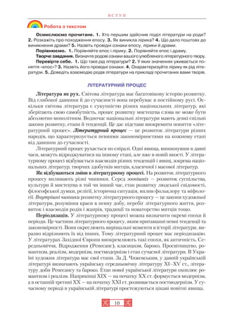 Робота з текстом
Осмислюємо прочитане. 1. Хто першим здійснив поділ літератури на роди?
2. Розкажіть про походження епосу. 3. Як виникла лірика? 4. Що дало поштовх до
виникнення драми? 5. Назвіть провідні ознаки епосу, лірики й драми.
Порівнюємо. 1. Порівняйте епос і лірику. 2. Порівняйте епос і драму.
Творче завдання. Визначте родові ознаки вашого улюбленого літературного твору.
Перевірте себе. 1. Що таке рід літератури? 2. У яких значеннях уживається по
няття «епос»? 3. Назвіть його провідні ознаки. 4. Охарактеризуйте лірику як рід літе
ратури. 5. Доведіть взаємодію родів літератури на прикладі прочитаних вами творів.
ЛІТЕРАТУРНИЙ ПРОЦЕС
Література як рух. Світова література має багатовікову історію розвитку.
Від глибокої давнини й до сучасності вона перебуває в постійному русі. Ос
кільки світова література є сукупністю різних національних літератур, які
зберігають свою самобутність, процес розвитку мистецтва слова не може бути
абсолютно монолітним. Водночас національні літератури мають деякі спільні
закони розвитку, етапи й тенденції. Це дає підстави виокремити поняття «літе
ратурний процес». Літературний процес — це розвиток літератури різних
народів, що характеризується певними закономірностями на кожному етапі
від давнини до сучасності.
Літературний процес рухається по спіралі. Одні явища, виникнувши в давні
часи, можуть відроджуватися на іншому етапі, але вже в новій якості. У літера
турному процесі відбувається взаємодія різних тенденцій і явищ, зокрема націо
нальних літератур, творчих здобутків митців, класичної і масової літератур.
Як відбуваються зміни в літературному процесі. На розвиток літературного
процесу впливають різні чинники. Серед зовнішніх — розвиток суспільства,
культури й мистецтва в той чи інший час, стан розвитку людської свідомості,
філософської думки, релігії, історична ситуація, вплив фольклору та міфоло
гії. Внутрішні чинники розвитку літературного процесу — це закони художньої
літератури, розуміння краси в певну добу, перебіг літературного життя, роз
виток і взаємодія родів і жанрів, традиції та новаторство митців тощо.
Періодизація. У літературному процесі можна визначити окремі епохи й
періоди. Це частини літературного процесу, яким притаманні певні тенденції та
закономірності. Вони окреслюють вирішальні моменти в історії літератури, ви
разно відрізняють їх від інших. Тому літературний процес має періодизацію.
У літературах Західної Європи виокремлюють такі епохи, як античність, Се
редньовіччя, Відродження (Ренесанс), класицизм, бароко, Просвітництво, ро
мантизм, реалізм, модернізм, постмодернізм і етап сучасної літератури. В Укра
їні художня література має свої етапи. За Д. Чижевським, у давній українській
літературі визначають українську середньовічну літературу XI–XV ст., літера
туру доби Ренесансу та бароко. Етап нової української літератури охоплює ро
мантизм і реалізм. Наприкінці XIX — на початку XX ст. формується модернізм,
а в останній третині ХХ — на початку ХХІ ст. розвивається постмодернізм. У су
часному періоді в українській літературі простежуються цікаві новітні явища.
В С Т У П
10
 