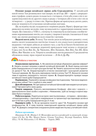 Основні жанри китайської лірики доби Середньовіччя. У китайській
поезії епохи Тан розвивалися такі жанри, як ші й ци. Ші — вірші з дворядко
вою строфою, кожен рядок складається з чотирьох, п’яти або семи слів із це
зурою (паузою) після другого знака в рядку з чотирьох або п’яти слів і після
четвертого — у рядку із семи слів. Лірична форма ші проіснувала досить довго,
вона не відкинута й сучасними китайськими поетами.
Ци, на відміну від ші, складаються з нерівних рядків. Вірші у формі ци ство
рювалися на певну мелодію, тому музикальність є характерною ознакою таких
творів. Ци з’явились у VIII ст., спочатку їх тематика була пов’язана з особистіс
ними переживаннями поетів, але згодом у творчості митців з’являються й інші
теми, що значно розширили коло сюжетів і мотивів.
Видатні поети доби. В епоху Тан поезія досягла небувалого розквіту: сотні,
навіть тисячі талановитих поетів (це тільки ті, хто згадується в авторитетних
виданнях і чиї вірші дійшли до нашого часу, а ще було багато безіменних ав
торів, твори яких назавжди втрачені) прокладали нові шляхи в літературі.
Серед них були Ван Бо, Лу Чжаолінь, Мен Хаожань, Ван Вей, Гао Ші, Цень
Шень, Ван Чанлінь та ін. Творчість китайських поетів раннього Середньовіччя
обумовила появу зірок першої величини — Лі Бо й Ду Фу.
Робота з текстом
Осмислюємо прочитане. 1. Які уявлення китайців обумовлені давніми міфами?
2. Назвіть основні напрями в давній китайській філософії. 3. Який період охоплює
доба Середньовіччя в історії культури Китаю? 4. Назвіть хронологічні межі правлін
ня династії Тан. 5. Охарактеризуйте (стисло) економічний і культурний розвиток
Танської держави. 6. Яку роль відігравала поезія в епоху Тан? 7. Визначте основні
теми й художню своєрідність танської лірики. 8. Охарактеризуйте провідні жанри
китайської поезії доби Середньовіччя.
Порівнюємо. Порівняйте засади конфуціанства й даосизму. Чим вони відрізня
ються між собою? Чи є подібність між ними?
Для обговорення. Які ідеї давньої китайської філософії вам видаються актуаль
ними? Аргументуйте свою думку.
Творче завдання. Поясніть висловлювання Конфуція: «Для всіх і кожного —
удосконалення своєї особи є корінням»; «Неможливо, щоб за неладу в корінні вер
хівка була в порядку».
Робота в групах. Поділіться на групи «мистецтвознавці», «історики», «філософи»,
«літературознавці» і підготуйте повідомлення та презентації про відповідні аспекти
життя Китаю в добу Середньовіччя (до 3–4 хв).
Перевірте себе. 1. Як ви зрозуміли поняття «дао»? 2. Розкрийте основні ідеї
конфуціанства. 3. У чому полягає новаторський характер китайської лірики доби
Тан? 4. Доведіть синкретизм (поєднання різних видів мистецтва) у китайській поезії.
Радимо прочитати
Ніколенко О. М., Філіна І. О. Філософія життя в китайській та японській літера
турах (Лі Бо, Ду Фу, Мацуо Басьо, Ісікава Такубоку, Ясунарі Кавабата, Кобо
Абе) / О. М. Ніколенко, І. О. Філіна. — Харків, 2003.
С Е Р Е Д Н Ь О В І Ч Ч Я
118
 