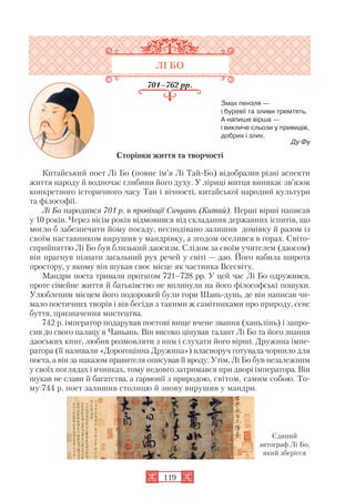 ЛІ БО
701–762 рр.
Змах пензля —
і буревії та зливи тремтять.
А напише вірша —
і викличе сльози у привидів,
добрих і злих.
Ду Фу
Сторінки життя та творчості
Китайський поет Лі Бо (повне ім’я Лі Тай Бо) відобразив різні аспекти
життя народу й водночас глибини його духу. У ліриці митця виникає зв’язок
конкретного історичного часу Тан і вічності, китайської народної культури
та філософії.
Лі Бо народився 701 р. в провінції Сичуань (Китай). Перші вірші написав
у 10 років. Через вісім років відмовився від складання державних іспитів, що
могло б забезпечити йому посаду, несподівано залишив домівку й разом із
своїм наставником вирушив у мандрівку, а згодом оселився в горах. Світо
сприйняттю Лі Бо був близький даосизм. Слідом за своїм учителем (даосом)
він прагнув пізнати загальний рух речей у світі — дао. Його вабила широта
простору, у якому він шукав своє місце як частинка Всесвіту.
Мандри поета тривали протягом 721–728 рр. У цей час Лі Бо одружився,
проте сімейне життя й батьківство не вплинули на його філософські пошуки.
Улюбленим місцем його подорожей були гори Шань дунь, де він написав чи
мало поетичних творів і вів бесіди з такими ж самітниками про природу, сенс
буття, призначення мистецтва.
742 р. імператор подарував поетові вище вчене звання (ханьлінь) і запро
сив до свого палацу в Чаньань. Він високо цінував талант Лі Бо та його знання
даоських книг, любив розмовляти з ним і слухати його вірші. Дружина імпе
ратора (її називали «Дорогоцінна Дружина») власноруч готувала чорнило для
поета, а він за наказом правителя описував її вроду. Утім, Лі Бо був незалежним
у своїх поглядах і вчинках, тому недовго затримався при дворі імператора. Він
шукав не слави й багатства, а гармонії з природою, світом, самим собою. То
му 744 р. поет залишив столицю й знову вирушив у мандри.
119
Єдиний
автограф Лі Бо,
який зберігся
 