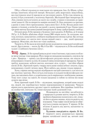 756 р. в Китаї спалахнуло повстання під проводом Ань Лу Шаня, губер
натора північних областей імперії. Почалася доба жорстоких міжусобиць,
що спустошили землі й призвели до численних жертв. Лі Бо став свідком за
колоту й був утягнений у політичну боротьбу. Молодший брат імператора Лі
Лінь умовив поета вступити до нього на службу, ставши в опозицію до прав
лячої династії. Після викриття намірів опозиції Лі Лінь опинився за ґратами,
а разом із ним і його прихильники, серед яких був і Лі Бо. Кілька років поет
провів у в’язниці, а потім був засланий у далеку провінцію Єлан. Однак через
три роки митець був помилуваний імператором й знову здобув бажану свободу.
Останні роки Лі Бо прожив у будинку свого родича Лі Янбіна, де й помер
762 р. А Лі Янбін дбайливо зберіг понад 900 творів поета. За легендою, ми
тець потонув, намагаючись упіймати відображення місяця в річці. Ця легенда
небезпідставна: усе життя поет шукав вищий смисл — дао, який приховує
природа. Можливо, він його все таки знайшов…
Творчість Лі Бо мала величезний вплив на розвиток подальшої китайської
поезії. Друзі митця — поети Ду Фу й Гао Ші — відзначали в Лі Бо особливий
талант «глибокого бачення світу».
Лірика. Лі Бо приваблювали різні теми й мотиви, серед яких особли
ве місце посідає тема природи. Його твори не випадково називають «поезією гір
і рік». Природа — привід для філософських роздумів митця, він ніколи не
втомлювався стежити за нею, бо кожна її зміна неповторна й прекрасна. Гірські
хребти, водоспади, небесні висоти, неосяжні ліси, сузір’я — постійні образи
поезії Лі Бо. Ліричний герой у творах поета живе поміж небом і землею, серед
невгамовних стихій і вічних зірок. Його вабить дао, відоме тільки природі.
Хоча у віршах митця нерідко відображено настрій самотності, сум поета не
має відтінку трагізму. Його печаль пов’язана зі складністю філософських пи
тань, що хвилюють його, а усамітнення для їх вирішення є необхідною умовою.
Тому поет сумує на самоті, бо тільки наодинці із собою та світом він може
думати про вічне.
Хоча ліричний герой Лі Бо — відлюдник, мандрівник, котрий живе подалі
від людей, він переймається їхніми переживаннями й тривогами. Чимало
віршів поета присвячено друзям і просто знайомим. Він сприймає їхній біль
як особистий, співчуває їм, тонко відчуває їхній душевний стан.
Незважаючи на постійну заглибленість
у природне й духовне життя, творчість Лі Бо
пройнята бажанням охопити весь світ, пізна
ти його в різних виявах, відчути радість від
існування. Тому пафос поезії митця не обме
жується сумним настроєм. У віршах Лі Бо
втілено й радість від життя, натхнення та
пошук дао.
Художня своєрідність віршів Лі Бо.
У творчості поета розвивається віршова
форма китайської поезії ци, витоки якої
120
Улінюань (Китай)
С Е Р Е Д Н Ь О В І Ч Ч Я
 