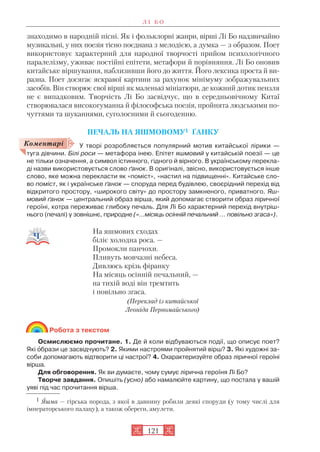 знаходимо в народній пісні. Як і фольклорні жанри, вірші Лі Бо надзвичайно
музикальні, у них поезія тісно поєднана з мелодією, а думка — з образом. Поет
використовує характерний для народної творчості прийом психологічного
паралелізму, уживає постійні епітети, метафори й порівняння. Лі Бо оновив
китайське віршування, наблизивши його до життя. Його лексика проста й ви
разна. Поет досягає яскравої картини за рахунок мінімуму зображувальних
засобів. Він створює свої вірші як маленькі мініатюри, де кожний дотик пензля
не є випадковим. Творчість Лі Бо засвідчує, що в середньовічному Китаї
створювалася високогуманна й філософська поезія, пройнята людськими по
чуттями та шуканнями, суголосними й сьогоденню.
ПЕЧАЛЬ НА ЯШМОВОМУ1 ҐАНКУ
У творі розробляється популярний мотив китайської лірики —
туга дівчини. Білі роси — метафора інею. Епітет яшмовий у китайській поезії — це
не тільки означення, а символ істинного, гідного й вірного. В українському перекла
ді назви використовується слово ґанок. В оригіналі, звісно, використовується інше
слово, яке можна перекласти як «поміст», «настил на підвищенні». Китайське сло
во поміст, як і українське ґанок — споруда перед будівлею, своєрідний перехід від
відкритого простору, «широкого світу» до простору замкненого, приватного. Яш
мовий ґанок — центральний образ вірша, який допомагає створити образ ліричної
героїні, котра переживає глибоку печаль. Для Лі Бо характерний перехід внутріш
нього (печалі) у зовнішнє, природне («...місяць осінній печальний … повільно згаса»).
На яшмових сходах
біліє холодна роса. —
Промокли панчохи.
Пливуть мовчазні небеса.
Дивлюсь крізь фіранку
На місяць осінній печальний, —
на тихій воді він тремтить
і повільно згаса.
(Переклад із китайської
Леоніда Первомайського)
Робота з текстом
Осмислюємо прочитане. 1. Де й коли відбуваються події, що описує поет?
Які îбрази це засвідчують? 2. Якими настроями пройнятий вірш? 3. Які художні за
соби допомагають відтворити ці настрої? 4. Охарактеризуйте образ ліричної героїні
вірша.
Для обговорення. Як ви думаєте, чому сумує лірична героїня Лі Бо?
Творче завдання. Опишіть (усно) або намалюйте картину, що постала у вашій
уяві під час прочитання вірша.
Л І Б О
121
Коментарі
1 Яшма — гірська порода, з якої в давнину робили деякі споруди (у тому числі для
імператорського палацу), а також обереги, амулети.
 