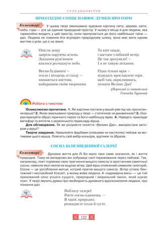 ПРИЗАХІДНЕ СОНЦЕ НАВІЮЄ ДУМКИ ПРО ГОРИ
У цьому творі змальовано художню картину світу: дерева, квіти,
небо, гори — усе це єдиний природний простір. У ньому є місце й для людини, яка
гармонійно входить у цей простір, коли прилучається до його найбільшої таїни —
дао. Людина не повинна йти всупереч природному шляху, вона має жити одним
життям з усім, що є на землі.
Робота з текстом
Осмислюємо прочитане. 1. Які картини постали у вашій уяві під час прочитан
ня вірша? 2. Якою змальовано природу у творі — статичною чи динамічною? 3. Оха
рактеризуйте образ ліричного героя та його найбільшу мрію. 4. Наведіть приклади
метафор та епітетів з українського перекладу вірша.
Для обговорення. Як ви розумієте поняття «Велике Дао», використане авто
ром у вірші?
Творче завдання. Намалюйте фарбами (олівцями чи пастеллю) пейзаж за мо
тивами цього вірша. Поясніть свій вибір кольорів, відтінків та îбразів.
СОСНА БІЛЯ ПІВДЕННОЇ ГАЛЕРЕЇ
Духовне життя для Лі Бо мало таке саме значення, як і життя
природне. Тому не випадково він зображує свої переживання через пейзажі. Так,
наприклад, поет порівнює своє прагнення вищого смислу із зростанням самотньої
сосни, навколо якої ніколи не вщухає вітер. Цей вірш сповнений символів і алегорій.
Сосна — це уособлення митця, котрий прагне вищого смислу. Вітер утілює бен
тежний і неспокійний Усесвіт, у якому живе людина. А «надхмарна вись» — це той
прихований сенс усього сущого, природний і моральний закон, який шукає
поет. У творі звучить думка про необхідність духовного вдосконалення людини, про
пізнання дао.
Поблизу галереї
Росте сосна одиначка. —
В такої, природно,
розкидисте гілля й густе.
С Е Р Е Д Н Ь О В І Ч Ч Я
122
Опісля дощу
заяріла паруюча зелень.
Західним рум’янцем
взялося розчахнуте небо.
Весни будівничі —
тепло і вітерець зі сходу —
пишаються квіттям,
найкращим своїм творінням.
Та квіт опаде,
і настане глибокий вечір.
Це так зрозуміло! —
І я не тамую зітхання.
Одна тільки мрія —
відвідать прославлені гори,
щоб там, окрилившись,
пізнати Велике Дао!
(Переклад із китайської
Геннадія Туркова)
Коментарі
Коментарі
 
