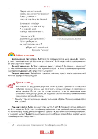 Вітрець навколишній
навіть на хвильку не вщухне:
йому тут воля —
тож дме він і вдень, і вночі.
Затінений стовбур
покрився плямами моху.
А в пишній хвої
повітря неначе мигтить.
Чи вдасться їй
досягти надхмарної висі?
Це ж треба рости
аж декілька тисяч лі1!
(Переклад із китайської
Геннадія Туркова)
Робота з текстом
Осмислюємо прочитане. 1. Визначте провідну тему й ідею вірша. 2. Назвіть
у творі символи й алегорії. Що вони уособлюють? 3. Як через пейзаж розкриваєть
ся стан ліричного героя?
Для обговорення. 1. Чому, на вашу думку, у вірші Лі Бо сосна — одиначка?
2. Яке значення має самотність для ліричного героя? 3. Чи є в цьому вірші прихова
ний трагізм? Доведіть або спростуйте цю думку.
Творче завдання. Які îбрази природи, на вашу думку, також допомогли б
поетові розкрити пошуки дао?
Краса слова
У віршах Лі Бо нерідко поєднуються слова з різних сфер буття — висока й
побутова лексика, слова, що означають явища природи й повсякденне
життя людини. Проте поет не протиставляє ці слова за значенням, вони
утворюють неподільну єдність, де людина зі своїми неповторними почуттями
є важливою часткою Всесвіту.
• Назвіть у прочитаних вами віршах такі слова образи. Як вони співвіднесені
між собою?
Перевірте себе. 1. Що ви знаєте про життя Лі Бо? 2. Розкрийте вплив даосизму
на його творчість. 3. Як поет сприймав усамітнення — як трагічний розрив із людьми
чи як необхідну умову для філософських шукань? 4. Які теми й мотиви переважають
у творчості митця? 5. Дайте своє тлумачення улюблених рядків Лі Бо, знайдіть у них
засоби художньої виразності.
Л І Б О
123
1Лі — міра довжини в Стародавньому Китаї (приблизно 30 см).
Гора Саньциншань. Китай
 