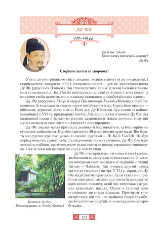 ДУ ФУ
712–770 рр.
Де ж він, той рік,
Коли зможу вернутись додому?
Ду Фу
Сторінки життя та творчості
Увага до внутрішнього світу людини, велике співчуття до знедолених і
скривджених, викриття війн і несправедливості — усе це хвилювало поета
Ду Фу (друге ім’я Цзимей). Він став видатним ліриком разом із своїм геніаль
ним сучасником Лі Бо. Поетів пов’язували дружні стосунки, і хоча кожен із
них ішов своїм шляхом, вони поважно ставилися до здобутків один одного.
Ду Фу народився 712 р. в окрузі Гун провінції Хенань (Китай) у сім’ї чи
новника, був нащадком старовинного китайського роду. Серед його предків —
військові, державні діячі, митці. Його дід, Ду Шень ян, був одним із найша
нованіших у VII ст. придворних поетів. Але коли на світ з’явився Ду Фу, від
колишньої слави й багатства родини залишилися тільки легенди, тому він
мусив починати своє життя в злиднях і поневіряннях.
Ду Фу змалку мріяв про теплу домівку й благополуччя, та його мріям не
судилося здійснитися. Про його життя до 40 років відомо дуже мало. Він бага
то мандрував країною разом із своїми друзями — Лі Бо й Гао Ші. Це був
період пошуків самого себе. За свідченням його сучасників, Ду Фу був над
звичайно здібним, проте чомусь не склав іспити на посаду державного чиновни
ка. І все ж таки він не втратив віри у власні сили.
Ду Фу став пристрасним співцем своєї країни,
знайшовши в цьому власне покликання. З таки
ми намірами поет оселився в тодішній столиці
Китаю — Чаньань. Так почався другий період
життя та творчості митця. У 751 р. вірші, які Ду
Фу надіслав імператорові, були схвально при
йняті при дворі, згодом для поета було влашто
вано новий екзамен, який він витримав і отри
мав відповідну посаду. Однак у столиці його
становище не стало кращим. Протягом три
валого часу він так і не знайшов гідної служби,
що була б йому до душі, жив випадковими заро
бітками.
124
Будинок Ду Фу.
Реконструкція. м. Ченду (Китай)
 
