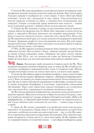 У поезії Ду Фу, крім традиційних для китайської лірики тем природи та фі
лософських пошуків, потужно зазвучали соціальні мотиви. Поет відчув кризу
Танської держави й відобразив це у своїх творах. У його «Пісні про бойові
колісниці» ідеться про страждання й горе народу. Твір розпочинається
описом проводів чоловіків на війну, а завершується оплакуванням душ
померлих. Уперше в китайській ліриці виявилося нове почуття — сорому
поета за розкоші вельмож і глибокого болю за долю простих людей.
У 44 роки Ду Фу залишив столицю, до якої докотився заколот північно
східних військ під проводом Ань Лу Шаня. Поет вирушив із своєю сім’єю на
північ, у передмістя Фучжоу, рятуючись від погромів заколотників. Утім,
йому не вдалося уникнути полону, з якого він утік у квітні 757 р. Після того
Ду Фу призначили міністром, але згодом понизили й відправили в провінцію
Гуачжоу. Державна служба не стала покликанням для поета. Він усім серцем
віддався мистецтву. Найбільше його хвилювала доля рідної країни й народу,
про що він багато писав у свої віршах.
У 759 р. Ду Фу нарешті залишив ненависну йому державну службу й зміг
займатися поезією. Він оселився в Ченду, північно західній частині Китаю,
де провів останні одинадцять років, створивши там понад тисячу віршів.
Помер Ду Фу 770 р., так і не досягши ані слави, ані багатства. Сучасники
майже не знали його, але наступні покоління гідно оцінили доробок поета.
Лірика. Насамперед треба відзначити історизм поезії Ду Фу. Його
недаремно називають поетом істориком, адже до появи Ду Фу китайська по
езія рідко відображала широкомасштабні сцени й історичні події. Митець
створив поетичний літопис не тільки свого життя, а й життя своєї країни.
У поезію Ду Фу ввійшли образи звичайних китайців, у яких утілено історію
й реальність Китаю (вірші «Прощання старого», «Прощання безпритульного»
та ін.). Вони, на відміну від творів попередників митця, більш індивідуалізо
вані. Це вже не просто абстрактні мандрівники чи філософи, а конкретні люди
зі своїми реальними біографіями й почуттями, зумовленими соціальними
обставинами. Через своїх героїв йому вдалося відтворити дух історичного
часу, висловити біль, страждання й сподівання китайського народу.
Ду Фу поділяв принципи конфуціанства, шукаючи шляхів досягнення со
ціальної гармонії. Мрія поета втілилася в образі величезного будинку, у яко
му б знайшли спасіння всі злидарі, жебраки й безпритульні (вірш «Якби я міг
побудувати дім…»). Ліричний герой готовий «замерзнути» чи «втратити життя»,
аби тільки побачити цей «спільний дім для всіх» — символ миру й щастя
в країні.
У ліриці Ду Фу звучать традиційні для китайської поезії теми розлуки,
самотності та відчуження. Однак якщо в Лі Бо перебування на самоті було
пов’язане з необхідністю осмислити життєвий шлях — дао, то в Ду Фу самот
ність спричинена передовсім історичними обставинами. Поет трагічно пере
живає негаразди й у своєму житті, й у житті всієї країни. Ду Фу порівнює себе
то з порожнім човном, то із самотнім птахом — у цих образах відображена драма
125
Д У Ф У
 