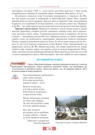 звичайного китайця VIII ст., доля якого постійно крутила у вирі подій,
випробовувала війнами й злиднями (вірш «Самотня дика гуска» та ін.).
Безумовно, соціальні теми й мотиви переважають у творчості Ду Фу,
але він віддав належне й пейзажній та філософській ліриці. Поет уважно
придивлявся до життя природи, прагнув жити в гармонії з нею, захоплювався
її красою, але сприймав її не відсторонено, а як людина свого часу. Природа
в Ду Фу — ще один привід для роздумів над власною долею й життям народу.
Трагізм і світло ідеалу. Природа й людина в поезії митця живуть одним
життям. Краєвиди, створені поетом, оживають завдяки тому, що їх органіч
ною часткою стають люди. З природою разом вони й умирають, бо життя
і смерть — нерозривні начала Всесвіту. Природа навчає, як треба сприймати
смерть: гідно, як необхідність, закономірне завершення земного існування.
Однак у природі цілковитої смерті не буває, бо після зими завжди настає вес
на, а те, що стало прахом, переходить в інші форми. Тому, придивившись до
природного життя, Ду Фу дійшов висновку, що попри трагізм буття, попри
смерть і горе, людина, народ і вся країна здатні до нового відродження. Мож
ливо, тому його поезія позбавлена безвиході. Вона трагічна за змістом, але в ній
є і світло прекрасного ідеалу. Митець вірив у щасливе майбутнє свого народу.
ВЕСНЯНИЙ КРАЄВИД
У вірші «Весняний краєвид» картина природи контрастує з описом
зруйнованої батьківщини. Поета хвилюють внутрішні чвари, що призводять до
спустошення й зубожіння країни. Проте він вірить, що, як природа навесні, його
вітчизна оживе й знову розквітне.
Хоча батьківщину зруйновано, —
гори і ріки існують.
В столиці весна буяє,
дерева й трава — густі.
Бачачи нелад часу,
я й серед квітів плачу.
Ремствуючи на розлуку,
і серед птахів тужу.
Низка сигнальних вогнищ
не гасне уже півроку.
За лист від родичів з дому
я б купу грошей віддав.
Біле моє волосся
все рідшає після гребінки,
а скоро, мабуть, і зовсім
не буде тримати шпильок.
(Переклад із китайської
Геннадія Туркова)
С Е Р Е Д Н Ь О В І Ч Ч Я
126
Коментарі
Гори Цинченшань. Сичуань (Китай)
 