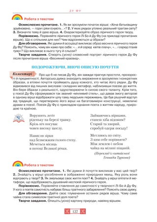 Робота з текстом
Осмислюємо прочитане. 1. Як ви зрозуміли початок вірша: «Хоча батьківщину
зруйновано, — гори і ріки існують…»? 2. У яких рядках утілено реальний трагізм світу?
3. Визначте тему й ідею вірша. 4. Охарактеризуйте образ ліричного героя твору.
Порівнюємо. Порівняйте ліричного героя Лі Бо й Ду Фу (на прикладі прочитаних
віршів). Що є спільним для них? Чим відрізняються ці îбрази?
Для обговорення. Які думки й асоціації викликає образ весни в ліричного героя
Ду Фу? Поясніть, чому він каже про себе: «… я й серед квітів плачу», «… і серед птахів
тужу»? Що викликає в нього тугу й сльози?
Творче завдання. Створіть (усно) словесний портрет ліричного героя Ду Фу
після прочитання вірша «Весняний краєвид».
ПОДОРОЖУЮЧИ, ВНОЧІ ОПИСУЮ ПОЧУТТЯ
Про що б не писав Ду Фу, він завжди прагнув простоти, прозорос
ті й предметності. Авторська думка знаходить вираження в зрозумілих і конкретних
îбразах, а втілені почуття проймають душу кожного, хто читає його рядки. Ду Фу
відмовився від пишних висловів і складних метафор, наблизивши поезію до життя.
Він бере îбрази з реальності, одухотворюючи їх силою свого таланту. Крім того,
у поезії Ду Фу сформувався так званий «мінливий стиль», що давав змогу авторові
в одному вірші відображати цілу гаму людських переживань. Це був рішучий відступ
від традицій, що перетворило його вірші на багатовимірні конструкції, невеличкі
драми в поезії. Поезія Ду Фу є прикладом єднання поета з життям народу, приро
дою та країною.
Робота з текстом
Осмислюємо прочитане. 1. Які думки й почуття викликав у вас цей твір?
2. Знайдіть у вірші уособлення в зображенні природних явищ. Яку роль вони
відіграють у творі? 3. Як змальовує своє життя поет? 4. Знайдіть у вірші епітети й ме
тафори, що відображають душевний неспокій ліричного героя.
Порівнюємо. Порівняйте ставлення до самотності у творчості Лі Бо й Ду Фу.
У кого з поетів самотність набуває більш трагічного забарвлення? Поясніть свою думку.
Для обговорення. Дайте своє тлумачення останніх рядків вірша. Чому саме
чайка стала символом трагічної долі поета?
Творче завдання. Опишіть (усно) картину природи, навіяну віршем.
Д У Ф У
127
Ворушить легіт
ріденьку на березі травку.
Крізь ніч посуває
човен високу щоглу.
Нависли зірки
над безмежжям голого степу.
Мечеться місяць
в потоці Великої річки.
Займаючись віршами,
станеш хіба відомим?
Старий та хворий,
спробуй одерж посаду!
Метляюсь по світу.
З ким себе порівняти?
Між землею і небом
чайка на мілині піщаній.
(Переклад із китайської
Геннадія Туркова)
Коментарі
 