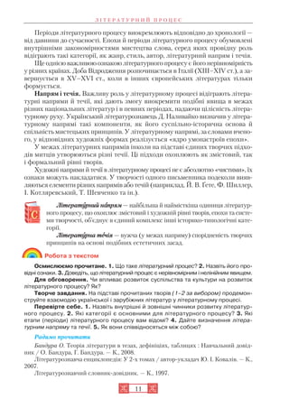 Періоди літературного процесу виокремлюють відповідно до хронології —
від давнини до сучасності. Епохи й періоди літературного процесу обумовлені
внутрішніми закономірностями мистецтва слова, серед яких провідну роль
відіграють такі категорії, як жанр, стиль, автор, літературний напрям і течія.
Ще однією важливою ознакою літературного процесу є його нерівномірність
у різних країнах. Доба Відродження розпочинається в Італії (XIII–XIV ст.), а за
вершується в XV–XVI ст., коли в інших європейських літературах тільки
формується.
Напрям і течія. Важливу роль у літературному процесі відіграють літера
турні напрями й течії, які дають змогу виокремити подібні явища в межах
різних національних літератур і в певних періодах, надаючи цілісність літера
турному руху. Український літературознавець Д. Наливайко визначив у літера
турному напрямі такі компоненти, як його суспільно історична основа й
спільність мистецьких принципів. У літературному напрямі, за словами вчено
го, у відповідних художніх формах реалізується «ядро умонастроїв епохи».
У межах літературних напрямів інколи на підставі єдиних творчих підхо
дів митців утворюються різні течії. Ці підходи охоплюють як змістовий, так
і формальний рівні творів.
Художні напрями й течії в літературному процесі не є абсолютно «чистими», їх
ознаки можуть накладатися. У творчості одного письменника подеколи вияв
ляються елементи різних напрямів або течій (наприклад, Й. В. Ґете, Ф. Шиллер,
І. Котляревський, Т. Шевченко та ін.).
Літератуурний наапрям — найбільша й наймісткіша одиниця літератур
ного процесу, що охоплює змістовий і художній рівні творів, епохи та систе
ми творчості, об’єднує в єдиний комплекс інші історико типологічні кате
горії.
Літератуурна теечія — вужча (у межах напряму) спорідненість творчих
принципів на основі подібних естетичних засад.
Робота з текстом
Осмислюємо прочитане. 1. Що таке літературний процес? 2. Назвіть його про
відні ознаки. 3. Доведіть, що літературний процес є нерівномірним і нелінійним явищем.
Для обговорення. Чи впливає розвиток суспільства та культури на розвиток
літературного процесу? Як?
Творче завдання. На підставі прочитаних творів (1–2 за вибором) продемон
струйте взаємодію української і зарубіжних літератур у літературному процесі.
Перевірте себе. 1. Назвіть внутрішні й зовнішні чинники розвитку літератур
ного процесу. 2. Які категорії є основними для літературного процесу? 3. Які
етапи (періоди) літературного процесу вам відомі? 4. Дайте визначення літера
турним напряму та течії. 5. Як вони співвідносяться між собою?
Радимо прочитати
Бандура О. Теорія літератури в тезах, дефініціях, таблицях : Навчальний довід
ник / О. Бандура, Г. Бандура. — К., 2008.
Літературознавча енциклопедія: У 2 х томах / автор укладач Ю. І. Ковалів. — К.,
2007.
Літературознавчий словник довідник. — К., 1997.
11
Л І Т Е Р А Т У Р Н И Й П Р О Ц Е С
 