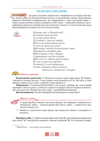 ПІСНЯ ПРО ХЛІБ І ШОВК
Це один з останніх творів поета. Незважаючи на складні обстави
ни, митець дбав не про власне благополуччя, а про добробут країни. Залишившись
відданим філософії конфуціанства, він утверджував у творі суспільний ідеал —
мирну працю натомість війни й розбрату. Хліб і шовк — традиційні символи, що ві
дображали уявлення китайців про щастя для всіх і кожного. У простих ритмах цього
вірша відчувається радість життя й спільної праці.
Напевно, міст у Піднебесній1
Не менше тисяч десяти.
Але нема такого міста,
Де б воїнів у латах не знайти.
Якби ж ми переплавити могли
Ті лати на орала для землі.
Щоб кожну латочку бездоглядних ланів
Переорати за погожих днів.
Щоб селянин і сіяв, і збирав,
І шовкопряди листям годував.
Щоб той, хто любить рідну землю,
Не лив за нею сліз даремно.
Чоловіки б у полі працювали,
І шовк, співаючи, жінки звивали.
(Переклад із китайської Т. Некура)
Робота з текстом
Осмислюємо прочитане. 1. Визначте основну тему й ідею вірша. 2. Охарак
теризуйте позицію автора. У яких рядках вона виявляється? 3. Яку роль у творі
відіграє образ пісні («І шовк, співаючи, жінки звивали»)?
Порівнюємо. У Старому Заповіті Біблії є такі слова: «Прийде час, коли народи
перекують мечі на рала, а списи на серпи й не будуть більше вчитися воювати».
Що спільного між «Піснею про хліб і шовк» і цим біблійним виразом?
Для обговорення. Які ідеї конфуціанства відтворені в цьому вірші?
Краса слова
У творах Ду Фу є чимало поетичних образів, які набувають символічності.
Наприклад, чайка — утілення важкої долі поета, човен — символ його зви
вистого шляху та ін.
• Знайдіть у прочитаних вами віршах такі символічні образи й розкрийте їх
значення.
Перевірте себе. 1. Назвіть основні факти життя Ду Фу. Що обумовило драматизм
долі поета? 2. Чому Ду Фу називають поетом істориком? 3. Чи є різниця в зобра
С Е Р Е Д Н Ь О В І Ч Ч Я
128
1 Піднебесна — легендарна назва Китаю.
Коментарі
 