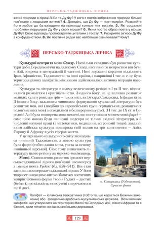 женні природи в ліриці Лі Бо та Ду Фу? У кого з поетів зображення природи більше
пов’язане з людським життям? 4. Доведіть, що Ду Фу — поет патріот. Розкрийте
його любов до батьківщини на прикладі конкретних текстів. 5. Які соціальні
проблеми порушував Ду Фу у своїх віршах? 6. Яким постає образ поета у віршах
Ду Фу? Свою відповідь проілюструйте цитатами з тексту. 7. Розкрийте зв’язок Ду Фу
з конфуціанством. 8. Які поетичні рядки вас найбільше схвилювали? Чому?
ПЕРСЬКО ТАДЖИЦЬКА ЛІРИКА
Культурні центри та мови Сходу. Наскільки складним був розвиток куль
тури доби Середньовіччя на далекому Сході, настільки ж непростим він був і
в Азії, зокрема в центральній її частині. Нині державні кордони відділяють
Іран, Афганістан, Таджикистан та інші країни, а наприкінці І тис. н. е. це була
територія різних халіфатів, між якими здійснювалася активна міграція насе
лення.
Культура та література в цьому величезному регіоні в І та ІІ тис. відзна
чалися розмаїттям і оригінальністю. З одного боку, на це впливав розвиток
великих культурних центрів — таких міст, як Бухара, Самарканд, Ісфахан та ін.
З іншого боку, важливим чинником формування художньої літератури був
розвиток мов, які (подібно до європейських груп: германських, романських
і слов’янських мов) знаходилися в безперервному русі. З І тис. до ІХ ст. в Се
редній Азії була поширена мова пехлеві, що поступилася місцем мові фарсі —
саме цією мовою були написані шедеври не тільки східної літератури, а й
численні наукові праці (з математики, медицини, астрономії тощо), завдяки
яким азійська культура поширила свій вплив на три континенти — Азію,
Європу й Африку в усіх сферах життя.
У центрі цього культурного світу знаходив
ся нинішній Таджикистан, а мовою культури
була фарсі (тобто давня мова, узята за основу
нинішньої перської). Саме тому визначають лі
тературу цього регіону як персько таджицьку.
Митці. Становлення, розвиток і розквіт пер
сько таджицької лірики пов’язані насамперед
з іменем поета Рудакі (бл. 858–941). Він став
засновником персько таджицької лірики. У його
творчостізнаходимо витоки багатьох поетичних
жанрів. Основна форма творів Рудакі — дистих
(бейти), про кількість яких учені сперечаються
ще й досі.
Халіфат — ісламська теократична (тобто та, що керується Божими зако
нами) або феодальна арабсько мусульманська держава. Вісім великих
халіфатів, що утворилися на територіях Малої та Середньої Азії, півночі Африки та в
Європі, дали початок нинішнім азійським державам.
П Е Р С Ь К О Т А Д Ж И Ц Ь К А Л І Р И К А
129
м. Самарканд (Узбекистан).
Сучасне фото
 