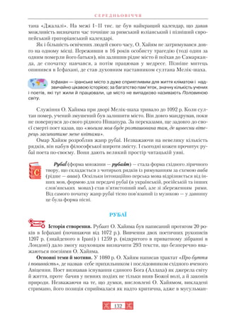 тана «Джалалі». На межі І–ІІ тис. це був найкращий календар, що давав
можливість визначати час точніше за римський юліанський і пізніший євро
пейський григоріанський календарі.
Як і більшість освічених людей свого часу, О. Хайям не затримувався дов
го на одному місці. Переживши в 16 років особисту трагедію (тоді один за
одним померли його батьки), він залишив рідне місто й поїхав до Самаркан
да, де спочатку навчався, а потім працював у медресе. Пізніше митець
опинився в Ісфахані, де став духовним наставником султана Мелік шаха.
Ісфахан — іранське місто з дуже сприятливим для життя кліматом і над
звичайно цікавою історією; за багатство пам’яток, значну кількість учених
і поетів, які тут жили й працювали, це місто не випадково називають Половиною
світу.
Служіння О. Хайяма при дворі Мелік шаха тривало до 1092 р. Коли сул
тан помер, учений змушений був залишити місто. Він довго мандрував, поки
не повернувся до свого рідного Нішапура. За переказами, ще задовго до сво
єї смерті поет казав, що «могила моя буде розташована там, де щовесни віте
рець засипатиме мене квітами».
Омар Хайям розробляв жанр рубаї. Незважаючи на невелику кількість
рядків, він набув філософської широти змісту. І сьогодні кожен прочитує ру
баї поета по своєму. Вони дають великий простір читацькій уяві.
Рубаїї (форма множини — рубаяят) — стала форма східного ліричного
твору, що складається з чотирьох рядків із римуванням за схемою ааба
(рідше — аааа). Оскільки інтонаційно перська мова відрізняється від ін
ших мов, формою для передачі рубаї (в українській, російській та інших
слов’янських мовах) став п’ятистопний ямб, але зі збереженням рими.
Від самого початку жанр рубаї тісно пов’язаний із музикою — у давнину
це була форма пісні.
РУБАЇ
Історія створення. Рубаят О. Хайяма був написаний протягом 20 ро
ків в Ісфахані (починаючи від 1072 р.). Вивчення двох поетичних рукописів
1207 р. (знайденого в Ірані) і 1259 р. (відкритого в приватному зібранні в
Лондоні) дало змогу науковцям визначити 293 тексти, що безперечно вва
жаються поезіями О. Хайяма.
Основні теми й мотиви. У 1080 р. О. Хайям написав трактат «Про буття
і повинність», де назвав себе прихильником і послідовником східного вченого
Авіценни. Поет визнавав існування єдиного Бога (Аллаха) як джерела світу
й життя, проте бачив у певних подіях не тільки вияв Божої волі, а й законів
природи. Незважаючи на те, що думки, висловлені О. Хайямом, викладені
стримано, його позиція сприймалася як надто критична, адже в мусульман
С Е Р Е Д Н Ь О В І Ч Ч Я
132
 