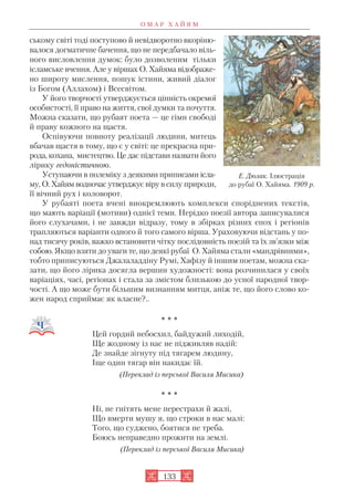 ському світі тоді поступово й невідворотно вкоріню
валося догматичне бачення, що не передбачало віль
ного висловлення думок: було дозволеним тільки
ісламське вчення. Але у віршах О. Хайяма відображе
но широту мислення, пошук істини, живий діалог
із Богом (Аллахом) і Всесвітом.
У його творчості утверджується цінність окремої
особистості, її право на життя, свої думки та почуття.
Можна сказати, що рубаят поета — це гімн свободі
й праву кожного на щастя.
Оспівуючи повноту реалізації людини, митець
вбачав щастя в тому, що є у світі: це прекрасна при
рода, кохана, мистецтво. Це дає підстави назвати його
лірику гедоністичною.
Уступаючи в полеміку з деякими приписами ісла
му, О. Хайям водночас утверджує віру в силу природи,
її вічний рух і коловорот.
У рубаяті поета вчені виокремлюють комплекси споріднених текстів,
що мають варіації (мотиви) однієї теми. Нерідко поезії автора записувалися
його слухачами, і не завжди відразу, тому в збірках різних епох і регіонів
трапляються варіанти одного й того самого вірша. Ураховуючи відстань у по
над тисячу років, важко встановити чітку послідовність поезій та їх зв’язки між
собою. Якщо взяти до уваги те, що деякі рубаї О. Хайяма стали «мандрівними»,
тобто приписуються Джалаладдіну Румі, Хафізу й іншим поетам, можна ска
зати, що його лірика досягла вершин художності: вона розчинилася у своїх
варіаціях, часі, регіонах і стала за змістом близькою до усної народної твор
чості. А що може бути більшим визнанням митця, аніж те, що його слово ко
жен народ сприймає як власне?..
* * *
Цей гордий небосхил, байдужий лиходій,
Ще жодному із нас не підживляв надій:
Де знайде зігнуту під тягарем людину,
Іще один тягар він накидає їй.
(Переклад із перської Василя Мисика)
* * *
Ні, не гнітять мене перестрахи й жалі,
Що вмерти мушу я, що строки в нас малі:
Того, що суджено, боятися не треба.
Боюсь неправедно прожити на землі.
(Переклад із перської Василя Мисика)
О М А Р Х А Й Я М
133
Е. Дюлак. Ілюстрація
до рубаї О. Хайяма. 1909 р.
 
