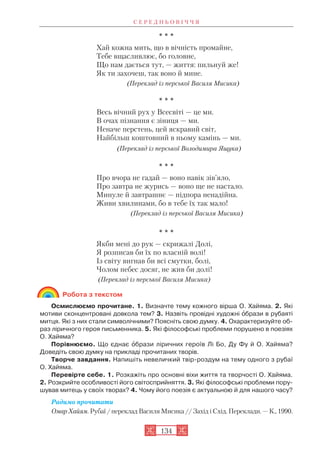 * * *
Хай кожна мить, що в вічність промайне,
Тебе вщасливлює, бо головне,
Що нам дається тут, — життя: пильнуй же!
Як ти захочеш, так воно й мине.
(Переклад із перської Василя Мисика)
* * *
Весь вічний рух у Всесвіті — це ми.
В очах пізнання є зіниця — ми.
Неначе перстень, цей яскравий світ,
Найбільш коштовний в ньому камінь — ми.
(Переклад із перської Володимира Ящука)
* * *
Про вчора не гадай — воно навік зів’яло,
Про завтра не журись — воно ще не настало.
Минуле й завтрашнє — підпора ненадійна.
Живи хвилинами, бо в тебе їх так мало!
(Переклад із перської Василя Мисика)
* * *
Якби мені до рук — скрижалі Долі,
Я розписав би їх по власній волі!
Із світу вигнав би всі смутки, болі,
Чолом небес досяг, не жив би долі!
(Переклад із перської Василя Мисика)
Робота з текстом
Осмислюємо прочитане. 1. Визначте тему кожного вірша О. Хайяма. 2. Які
мотиви сконцентровані довкола тем? 3. Назвіть провідні художні îбрази в рубаяті
митця. Які з них стали символічними? Поясніть свою думку. 4. Охарактеризуйте об
раз ліричного героя письменника. 5. Які філософські проблеми порушено в поезіях
О. Хайяма?
Порівнюємо. Що єднає îбрази ліричних героїв Лі Бо, Ду Фу й О. Хайяма?
Доведіть свою думку на прикладі прочитаних творів.
Творче завдання. Напишіть невеличкий твір роздум на тему одного з рубаї
О. Хайяма.
Перевірте себе. 1. Розкажіть про основні віхи життя та творчості О. Хайяма.
2. Розкрийте особливості його світосприйняття. 3. Які філософські проблеми пору
шував митець у своїх творах? 4. Чому його поезія є актуальною й для нашого часу?
Радимо прочитати
Омар Хайям. Рубаї / переклад Василя Мисика // Захід і Схід. Переклади. — К., 1990.
С Е Р Е Д Н Ь О В І Ч Ч Я
134
 