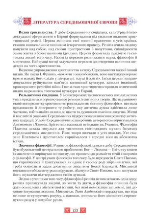ЛІТЕРАТУРА СЕРЕДНЬОВІЧНОЇ ЄВРОПИ
Вплив християнства. У добу Середньовіччя соціальна, культурна й інте
лектуальні сфери життя в Європі формувалися під сильним впливом хрис
тиянської релігії. Церква зміцнила свої позиції практично в усіх країнах,
ставши визначальним чинником історичного процесу. Релігія вчила людину
панувати над собою, над своїми пристрастями й почуттями, співвідносити
земне життя з божественними ідеалами. Церква формувала ідеологію та сві
тогляд людей того часу. Разом із церквою розвивалися наука, філософія й
мистецтво. Найкращі митці залучалися церквою до створення величних ше
деврів на честь християнства.
Водночас упровадження християнства в епоху Середньовіччя мало й інший
вплив. Як писав І. Франко, «воюючи з многобожжям, воно виступало вороже
проти всяких його слідів у літературі, науці й житті». Ім’ям церкви виправ
довувалося руйнування пам’яток колишньої культури, засилля інквізиції,
кровопролитні релігійні війни. І все ж таки християнство справило величезний
вплив на розвиток тогочасної культури в Європі.
Роль античної спадщини. У монастирських та єпископських школах велика
увага приділялася переписуванню рукописів античних творів. Ще на ранньому
етапі свого розвитку християнство розглядали як «істинну філософію», що мала
продовжити й довершити ту роботу, яку антична думка здійснила лише
частково, тобто знайти шляхи до щастя та духовного спасіння людства. Митці
й мислителі раннього Середньовіччя підкреслювали значення розвитку антич
них традицій. У добу Середньовіччя незаперечним авторитетом користувалися
Арістотель і Платон. Арістотеля називали не інакше, як Учитель. Філософія
Платона давала імпульси для численних світоглядних шукань багатьох
середньовічних мислителів. Його твори вивчали в усіх школах. Усе ска
зане Платоном і Арістотелем сприймалося в середні віки як абсолютна
істина.
Значення філософії. Розвиток філософської думки в добу Середньовіччя
був обумовлений центральною проблемою: Бог — Людина — Світ, яку кожен
із мислителів вирішував по своєму, що призвело до розмаїття течій і напрямів
у філософії. У центрі уваги філософів того часу було передовсім Святе Письмо,
що сприймалося й трактувалося як єдине у своєму роді зібрання істин, які
треба осмислити задля досягнення людством Божої благодаті. Мислителі
поставили собі за мету розшифрувати, збагнути Святе Письмо, вони цитували
його, шукаючи підтвердження своїм думкам.
Згідно з ученнями того часу, філософія й релігія не виключають одна одну:
релігія приписувала людині, як жити та діяти, а філософія повинна була
дати осмислення абсолютної істини, без якої неможливе ані земне, ані ду
ховне існування людини. Мислитель Тома Аквінський стверджував, що віра
не лише не суперечить розуму, а, навпаки, допомагає його діяльності, спрямо
вуючи розум у потрібне русло.
135
 