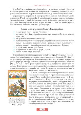 У добу Середньовіччя докорінно змінилося уявлення про світ. На зміну
колишнім уявленням про світ як завершену й гармонійну цілість прийшло
розуміння дійсності в її драматичній складності, у всесвітньому масштабі.
Середньовіччя виробило й інше розуміння людини та її цінності, аніж
античність. У цей час філософи й митці замислювалися над протиріччями
людської натури — конфліктом морального й тілесного, духовного та мате
ріального. Вони прагнули знайти в душі людини ті сили, що допоможуть їй
подолати нице начало й вийти на духовну путь.
Ознаки мистецтва європейського Середньовіччя:
• теоцентризм (Бог — центр Усесвіту);
• поєднання релігійних форм із народною фантазією, здобутками народної
культури;
• абстрактно символічний характер;
• відтворення дуалістичної природи людини як складної боротьби різних
начал — тілесного й духовного, Бога і диявола, ницого та високого;
• зображення світу в космічних масштабах, грандіозних формах;
• усвідомлення драматизму буття;
• монументалізм, складність форм і стилів;
• синтез різних видів мистецтв.
Основні етапи та жанри середньовічної літератури. У літературі європей
ського Середньовіччя виокремлюють два основні етапи: 1) ранній (IV–X ст.) —
час розпаду родового устрою й зародження феодальних відносин: панування
різних форм фольклору, розвиток героїчної епічної народної поезії; 2) зрілий
(XI–XIV ст.) — епоха розвинутого феодалізму, панування дворянства та
церкви: формування писемних літератур (клерикальної, лицарської, міської),
розвиток оригінальних жанрів, поступове формування національних мов, їх
розподіл на романські й германські.
Одним із поширених жанрів середньовічної літера
тури був героїчний епос. У середні віки носіями епічної
традиції були професійні співці: жонглери — у Фран
ції, шпільмани — у Німеччині, хуглари — в Іспанії.
У супроводі старовинних музичних інструментів вони
виконували пісні на перехрестях доріг, міських пло
щах, у феодальних замках. І скрізь їх зустрічали із за
хопленням. Основною аудиторією середньовічних
співців, імена яких історія не зберегла, був простий
народ, інтереси якого вони виражали у своїх оповідях.
У процесі розповіді про ті чи інші події до основних
фактів додавалися нові деталі, нові інтерпретації ха
рактерів, нові виражальні засоби. Тому героїчний епос,
що первісно існував у такій формі, можна вважати ко
лективною творчістю народу.
С Е Р Е Д Н Ь О В І Ч Ч Я
136
Невідомий художник.
Вальтер фон Клінген
на турнірі. Мініатюра.
1305–1315 рр.
 