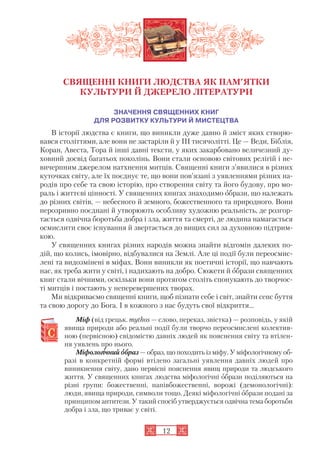 СВЯЩЕННІ КНИГИ ЛЮДСТВА ЯК ПАМ’ЯТКИ
КУЛЬТУРИ Й ДЖЕРЕЛО ЛІТЕРАТУРИ
ЗНАЧЕННЯ СВЯЩЕННИХ КНИГ
ДЛЯ РОЗВИТКУ КУЛЬТУРИ Й МИСТЕЦТВА
В історії людства є книги, що виникли дуже давно й зміст яких створю
вався століттями, але вони не застаріли й у III тисячолітті. Це — Веди, Біблія,
Коран, Авеста, Тора й інші давні тексти, у яких закарбовано величезний ду
ховний досвід багатьох поколінь. Вони стали основою світових релігій і не
вичерпним джерелом натхнення митців. Священні книги з’явилися в різних
куточках світу, але їх поєднує те, що вони пов’язані з уявленнями різних на
родів про себе та свою історію, про створення світу та його будову, про мо
раль і життєві цінності. У священних книгах знаходимо образи, що належать
до різних світів, — небесного й земного, божественного та природного. Вони
нерозривно поєднані й утворюють особливу художню реальність, де розгор
тається одвічна боротьба добра і зла, життя та смерті, де людина намагається
осмислити своє існування й звертається до вищих сил за духовною підтрим
кою.
У священних книгах різних народів можна знайти відгомін далеких по
дій, що колись, імовірно, відбувалися на Землі. Але ці події були переосмис
лені та видозмінені в міфах. Вони виникли як поетичні історії, що навчають
нас, як треба жити у світі, і надихають на добро. Сюжети й образи священних
книг стали вічними, оскільки вони протягом століть спонукають до творчос
ті митців і постають у неперевершених творах.
Ми відкриваємо священні книги, щоб пізнати себе і світ, знайти сенс буття
та свою дорогу до Бога. І в кожного з нас будуть свої відкриття...
Міф (від грецьк. mythos — слово, переказ, звістка) — розповідь, у якій
явища природи або реальні події були творчо переосмислені колектив
ною (первісною) свідомістю давніх людей як пояснення світу та втілен
ня уявлень про нього.
Міфологіічний ообраз — образ, що походить із міфу. У міфологічному об
разі в конкретній формі втілено загальні уявлення давніх людей про
виникнення світу, дано первісні пояснення явищ природи та людського
життя. У священних книгах людства міфологічні образи поділяються на
різні групи: божественні, напівбожественні, ворожі (демонологічні):
люди, явища природи, символи тощо. Деякі міфологічні образи подані за
принципом антитези. У такий спосіб утверджується одвічна тема боротьби
добра і зла, що триває у світі.
12
 