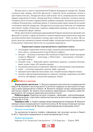 Велику роль у житті середньовічної Європи відігравало лицарство. Лицарі
служили при дворах могутніх феодалів і королів, були основною силою в
хрестових походах. Лицарство мало свій кодекс честі, дотримувалося певних
правил поведінки й етики. Лицар мав бути стійким і мужнім, служити своєму
сюзерену, бути чесним і справедливим, добрим і щедрим, захищати знедолених,
слабких, беззахисних, особливо жінок. Служіння дамі серця також було одним
з основних законів лицарства. Лицарська культура дала поштовх до створення
численних творів літератури, зокрема лицарського роману, вплинула на роз
маїття жанрових форм лірики.
Отже,мистецтвойлітературасередньовічної Європи засвідчили високий злет
фантазії та думки у сфері духовного, ставши вираженням прагнення людства
до осмислення свого існування в межах двох іпостасей — Бога та світу. Ці по
шуки людства зумовили гуманістичний пафос літератури епохи Середньовіччя,
її виключне тематичне багатство та художню виразність.
Характерні ознаки середньовічного героїчного епосу:
• легендарне переосмислення історії, надання реальним фактам героїч
ного змісту, національного й релігійного пафосу;
• автори — невідомі учасники або очевидці історичних подій, мандрівні
співці (у Франції — жонглери, у Німеччині — шпільмани, в Іспанії —
хуглари тощо);
• основні теми — боротьба проти зовнішніх ворогів, служіння батьків
щині, захист віри, об’єднання країни;
• поєднання реальних історичних образів із вигаданими персонажами;
• герої — утілення народних ідеалів, мрій, уявлень;
• використання фантастики (віщі сни, гіперболізація образів тощо);
• зв’язок із фольклором (контрасти, символи, повтори, звертання, постійні
епітети, метафори, олюднення природи тощо).
Робота з текстом
Осмислюємо прочитане. 1. Яку роль відіграло християнство в середньовічній
Європі? 2. Розкажіть про вплив релігії та античної спадщини на мистецтво й літера
туру в добу Середньовіччя в Європі. 3. Визначте провідні ознаки середньовічного
мистецтва в Європі. 4. Назвіть етапи розвитку європейських літератур у добу Се
редньовіччя. Які тенденції характерні для кожного етапу?
Робота в групах. Поділіться на групи «істориків», «філософів», «мистецтвознавців»,
«літературознавців» і підготуйте презентації про різні аспекти життя середньовічної
Європи (до 3–4 хв).
Перевірте себе. 1. Назвіть провідні жанри середньовічної літератури. 2. Визначте
провідні ознаки середньовічного героїчного епосу. 3. Які жанри літератури пов’яза
ні з культурою лицарства? 4. Яку роль у добу Середньовіччя відігравав театр?
Книжка і комп’ютер
За допомогою Інтернету знайдіть інформацію про культурні центри в Європі
X–XV ст. Підготуйте повідомлення та показ матеріалів (до 3–4 хв).
Радимо прочитати
Кирилюк З. В. Література Середньовіччя / З. В. Кирилюк. — Харків, 2003.
С Е Р Е Д Н Ь О В І Ч Ч Я
138
 