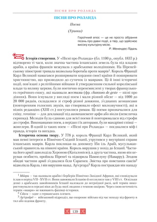 ПІСНЯ ПРО РОЛАНДА
Поема
(Уривки)
Героїчний епос — це не просто зібрання
пісень про давні події, а твір, що здійснює
високу культурну місію.
Р. Менендес Підаль
Історія створення. У «Пісні про Роланда» (бл. 1100 р., опубл. 1837 р.)
відтворено ті часи, коли значна частина іспанських земель була під владою
арабів, а країна франків межувала з арабськими володіннями. На Піреней
ському півострові тривала визвольна боротьба проти маврів1. Король Франції
Карл Великий намагався розширювати кордони своєї країни й поширювати
християнство, що призводило до сутичок із маврами. Ці й інші історичні
події, пов’язані з релігійними війнами й утвердженням сильної королівської
влади та впливу церкви, були поетично переосмислені у творах французько
го героїчного епосу, які називали жестами (фр. chansons de geste — пісні про
діяння). Вони існували у вигляді поем і мали різний обсяг — від 1000 до
20 000 рядків, складалися зі строф різної довжини, з’єднаних асонансами
(повторенням голосних звуків, що створювало ефект милозвучності), які в
пізніх редакціях (XIII ст.) поступилися римам. Ці поеми призначалися для
співу, точніше — для декламації під акомпанемент арфи або віоли (невеличка
скрипка). Мелодія була єдиною для всієї поеми й повторювалася від строфи
до строфи. Виконавцями поем, а нерідко і їх авторами, були мандрівні співці —
жонглери. В одній із таких поем — «Пісні про Роланда» — поєдналися міф і
правда, історія та вигадка.
Історична основа твору. У 778 р. король Франції Карл Великий, який
мав певні інтереси в Північно Східній Іспанії, утрутився у внутрішні справи
іспанських маврів. Карла покликав на допомогу Ібн іль Арабі, мусульман
ський правитель на півночі країни. Король вирушив у похід до Іспанії. Части
на його армії заволоділа Хероною (Каталонією), а друга частина, якою він ке
рував особисто, пройшла Піренеї та підкорила Пампелуну (Наварру). Згодом
обидві частини армії з’єдналися біля Сарагоси. Звістка про повстання саксів2
відволікла Карла, і він вирушив назад. Ар’єргард3 Карла постраждав він нападу
П І С Н Я П Р О Р О Л А Н Д А
139
1 Маври — так називали арабів і берберів Північно Західної Африки, які сповідували
іслам в період VII–XVII ст. Вони завоювали Іспанію й оселилися там у VIII ст. Оскільки
деякі з арабських завойовників Іспанії належали до негроїдної раси, цей термін вико
ристовували в середні віки до будь якої людини з темною шкірою. Через свою неточність
термін «маври» не вживають фахівці історики.
2 Сакси — одне з германських племен.
3 Ар’єргард — військовий підрозділ, що охороняє військо під час походу від фронту в
тил або вздовж фронту.
 