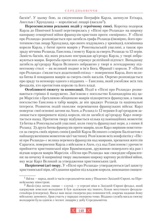 басків1. У цьому бою, за свідченнями біографів Карла, загинули Егіхард,
Ансельм і Хруодланд — королівські лицарі (васали2).
Переосмислення реальних подій у героїчному епосі. Коротка подорож
Карла до Північної Іспанії перетворилась у «Пісні про Роланда» на широку
панораму семирічної війни французів християн проти «невірних». У «Пісні
про Роланда» розповідається про загибель графа Роланда (імовірно, його про
тотипом став лицар Хруодланд, про якого згадувалось у хроніках), племінника
короля Карла, у битві проти маврів у Ронсевальській ущелині, а також про
зраду вітчима Роланда, Ганелона, і помсту Карла за смерть Роланда та 12 перів.
Замість басків, від яких реально постраждав ар’єргард Карла, у творі зобра
жуються маври. Боротьба проти них отримує релігійний підтекст. Випадкову
загибель ар’єргарду Карла Великого зображено у творі в легендарному під
несеному стилі — як великий подвиг в ім’я Бога, Франції і короля. У «Пісні
про Роланда» з’являється додатковий епізод — повернення Карла, його вели
ка битва й покарання маврів за смерть своїх васалів. Окремо розповідається
про зраду та непокору одного з підданих — Ганелона, який уособлює всіх тих
феодалів, хто протистояв королю та його владі.
Особливості сюжету та композиції. Події в «Пісні про Роланда» розви
ваються стрімко й напружено. Зав’язкою є посольство Бланкандріна від ца
ря Марсілія з брехливою обіцянкою маврів підкоритися французам, а також
посольство Ганелона в табір маврів, де він зраджує Роланда та національні
інтереси. Розвиток подій охоплює переміщення французьких військ: Карл
повертає свої основні загони на Ахен, а Роланд із 12 перами й ар’єргардом за
лишається прикривати відхід короля, після загибелі ар’єргарду Карл повер
тається назад. Протягом твору відбувається кілька кульмінаційних моментів:
1) битва в Ронсевальській ущелині, коли гинуть французькі пери, а з ними й
Роланд; 2) друга битва французів проти маврів, коли Карл вирішив помстити
ся за смерть своїх вірних синів (двобій Карла Великого з еміром Балігантом є
найнапруженішим моментом цієї частини). Розв’язкою всіх конфліктів у «Піс
ні про Роланда» є велика перемога французів над маврами, хрещення жителів
Сарагоси, повернення Карла з військом в Ахен, суд над Ганелоном і урочисте
прийняття християнської віри Брамімондою, дружиною померлого від ран і
відчаю короля маврів Марсілія. «Пісня про Роланда» має своєрідне обрамлен
ня: на початку й наприкінці твору змальовано широку картину релігійної війни,
яку веде Карл Великий за утвердження християнських ідей.
Патріотичні ідеї твору. У «Пісні про Роланда» утверджуються ідеї захисту
християнської віри, об’єднання країни під владою короля, виконання священ
С Е Р Е Д Н Ь О В І Ч Ч Я
140
1 Баски — народ, який із часів середньовіччя жив у Південно Західній Європі, на Піре
нейському півострові.
2 Васал (від латин. vassus — слуга) — у середні віки в Західній Європі феодал, який
одержував земельні володіння й був залежним від іншого, більш могутнього феодала
сеньйора (сюзерена). Васал мав щодо сюзерена ряд повинностей, зокрема надавав йому
військову допомогу, брав участь у нарадах сюзерена тощо. Віддана служба васала своєму
володареві була однією з чеснот лицарів у добу Середньовіччя.
 