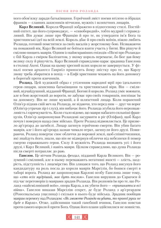 ного обов’язку заради батьківщини. Героїчний зміст поеми втілено в образах
франків — славних захисників вітчизни, мужніх і шляхетних лицарів.
Карл Великий. Короля Франції зображено в піднесеному стилі. Постій
ний епітет, що його супроводжує, — «сивобородий», тобто мудрий і справед
ливий. Він думає лише про Францію й про те, як утвердити ім’я Бога та
християнські ідеї на всій землі. Король дбає й про своїх воїнів, ніжно любить
Роланда, готовий помститися за своїх васалів у жорстокому бою. Незважаючи
на поважний вік, Карл Великий не боїться взяти участь у битві. Він рішуче й
сміливо нищить маврів. Одним із найяскравіших епізодів «Пісні про Роланда»
є бій Карла з еміром Балігантом, у якому король перемагає, бо Бог дав йому
велику силу й рішучість. Карл Великий справедливо карає зрадника Ганелона
в столиці Ахені. Однак на цьому хресний шлях короля не завершується. У фі
налі поеми архангел Гавриїл приносить йому звістку про те, що Карлу
знову треба збиратися в похід — в Енфі християни чекають на його допомогу
в боротьбі проти язичників.
Роланд. Цей художній образ є утіленням народної мрії про ідеального
героя лицаря, захисника батьківщини та християнської віри. Він — сміли
вий, відчайдушний, відданий Франції, Богові й королю. Роланд уміє воювати,
але в бою жорстокий до ворогів, не забуває про своїх товаришів, поспішає їм
на допомогу. Він не лише мужній, а й шляхетний лицар. Коли поранений
Олів’єр підняв свій меч на Роланда, не відаючи, хто перед ним — друг чи ворог
(Олів’єр утрачав зір і слух), він вибачає його. Роланда згубила його нерозваж
ливість і гарячкуватість. Коли стало відомо, що маври набагато сильніші фран
цузів, Олів’єр запропонував Роландові засурмити в ріг (Оліфан), щоб Карл
почув і повернув назад своє військо. Проте Роланд відмовляється. Це призве
ло ар’єргард до загибелі. Лицар загинув героїчною смертю. Він убив багато
маврів, але і його ар’єргард зазнав чимало втрат, загинули його друзі. Поми
раючи, Роланд повертає своє обличчя до ворожої землі, щоб співвітчизники,
які знайдуть його, знали, що він не відвернув обличчя від небезпеки й помер
смертю справжнього героя. Силу й мужність Роланда визнають усі: і його
друзі, і Карл Великий, і навіть маври. Цілком справедливо, що душа Роланда
після смерті потрапляє до раю.
Ганелон. Це вітчим Роланда, феодал, підданий Карла Великого. Він — ро
зумний і сміливий, але в ньому переважають негативні якості — злість, зазд
рість, підступність і лицемірство. Він злякався того, що Роланд висунув його
кандидатуру на роль посла до короля маврів Марсілія, бо боявся смерті в
таборі ворога. Роланд же запропонував Карлові особу Ганелона лише тому,
що «хто всіх мудріший, має буть послом». Ганелон вирушив до Сарагоси й
під час переговорів із маврами зрадив Роланда. Він розповів їм про те, що Ро
ланд «найсміливіший воїн», опора Карла, а як убити його — «припиняться всі
війни». Ганелон виказав Марсілію секрет, де буде Роланд з ар’єргардом
(Ронсевальська ущелина) і скільки в нього буде війська. Зрадник пообіцяв
маврам перемогу над Роландом: «Як зможете Роланда ви убити, то правої руки не
буде в Карла». Отже, здійснивши такий ганебний вчинок, Ганелон повстав
проти самого короля й проти Бога. Однак його плани здійснилися не повністю.
П І С Н Я П Р О Р О Л А Н Д А
141
 