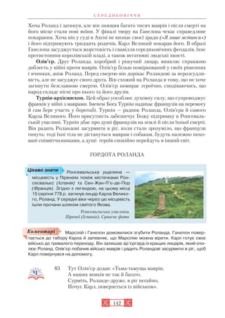 Хоча Роланд і загинув, але він знищив багато тисяч маврів і після смерті на
його місце стали нові воїни. У фіналі твору на Ганелона чекає справедливе
покарання. Хоча він у суді в Ахені не визнає своєї зради («Я лише мстився»)
і його підтримують тридцять родичів, Карл Великий покарав його. В образі
Ганелона засуджується жорстокість і свавілля середньовічних феодалів, їхнє
протистояння королівській владі, а також негативні людські якості.
Олів’єр. Друг Роланда, хоробрий і рішучий лицар, виявляє справжню
доблесть у війні проти маврів. Олів’єр більш поміркований у своїх рішеннях
і вчинках, аніж Роланд. Перед смертю він дорікає Роландові за нерозсудли
вість, але не засуджує свого друга. Він схожий на Роланда в тому, що не хоче
загинути безславною смертю. Олів’єр помирає героїчно, сподіваючись, що
народ складе пісні про нього та його друзів.
Турпін архієпископ. Цей образ уособлює духовну силу, що супроводжує
франків у війні з маврами. Іменем Бога Турпін надихає французів на перемогу
й сам бере участь у боротьбі. Турпін — радник Роланда, Олів’єра й самого
Карла Великого. Його присутність забезпечує Божу підтримку в Ронсеваль
ській ущелині. Турпін дбає про душі французів на землі й після їхньої смерті.
Він радить Роландові засурмити в ріг, коли стало зрозуміло, що французи
гинуть: тоді їхні тіла не дістануться маврам і собакам, будуть належно похо
вані співвітчизниками, а душі героїв спокійно перейдуть в інший світ.
ГОРДОТА РОЛАНДА
Марсілій і Ганелон домовилися згубити Роланда. Ганелон повер
тається до табору Карла й запевняє, що Марсілію можна вірити. Карл готує своє
військо до тривалого переходу. Він залишає ар’єргард із кращих лицарів, який очо
лює Роланд. Олів’єр побачив військо маврів і радить Роландові засурмити в ріг, щоб
Карл повернувся на допомогу.
83 Тут Олів’єр додав: «Тьма тьмуща маврів,
А наших вояків не так й багато.
Сурміть, Роланде друже, в ріг негайно,
Почує Карл, повернеться із військом».
С Е Р Е Д Н Ь О В І Ч Ч Я
142
Ронсевальська ущелина —
місцевість у Піренеях поміж містечками Рон
сесвальєс (Іспанія) та Сен Жан П’є де Пор
(Франція). Згідно з легендою, на цьому місці
15 серпня 778 р. загинув лицар Карла Велико
го, Роланд. У середні віки через цю місцевість
ішли прочани шляхом святого Якова.
Ронсевальська ущелина.
Піренеї (Іспанія). Сучасне фото
Цікаво знати
Коментарі
 